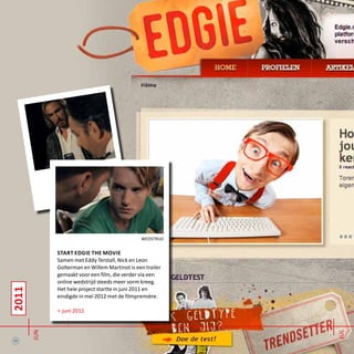 2011
jun
wedstrijd
start edgie the movie
Samen met Eddy Terstall, Nick en Leon
Golterman en Willem Martinot is een trailer
gemaakt voor een film, die verder via een
online wedstrijd steeds meer vorm kreeg.
Het hele project startte in juni 2011 en
eindigde in mei 2012 met de filmpremière.
> juni 2011
12 jul
 