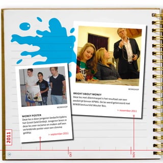 2011
nov
okt
workshop
bright about money
Deze les met dilemmaspel is het resultaat van eenwedstrijd binnen KPMG. De les werd gelanceerd metWWJB bestuurslid Wouter Bos.
> november 2011
workshop
money poster
Deze les is door jongeren bedacht tijdens
het Groot Geld Ontbijt. Jongeren leren in
deze les over reclame en maken zelf een
verleidende poster voor een slimme
geldtip.
> september 2011
14
 