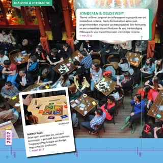 Dialoog & interactie
jongeren & geld event
Thema reclame: jongeren en volwassenen in gesprek over de
invloed van reclame. Teams formuleerden advies aan
jongerenmerken. Inspiratie van trendwatcher Tom Palmaerts
en van universitair docent Niels van de Ven. Aankondiging
PIRA awards voor meest financieel vriendelijke reclame.
> mei 2012
2012
mrt
mei
apr
workshop
moneyrace
Deze opzet voor deze les, met een
kennisspel, is gemaakt door studenten
Toegepaste Psychologie van Fontys
Hogeschool in Eindhoven.
> maart 2012
16
 