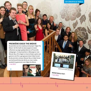 jun
jul
Première Edgie the Movie
De première van de crowdsourced project ‘Edgie The
Movie’. De film heeft als doel jongeren te laten
reflecteren op eigen geldproblemen of financiële
uitdagingen. In totaal werkten er 88 jongeren mee.
Wouter Bos, Chris Zegers en Sanne Heijen spelen een
gastrol en de film is geregisseerd door Eddy Terstall.
Na de première schoven Wouter Bos en Eddy Terstal
aan bij Knevel & Van den Brink om meer media-
aandacht te genereren voor Edgie the Movie.
> mei 2012
gongslag voor lancering
moneyskills test> juni 2012
Co-creatie & tools
17
 