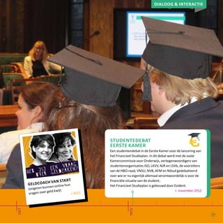 Dialoog & interactie
okt
nov
geldcoach van start
Jongeren kunnen online hun
vragen over geld kwijt.
> 2012
Studentedebat
Eerste Kamer
Een studentendebat in de Eerste Kamer voor de lancering van
het Financieel Studieplan. In dit debat werd met de vaste
Kamercommissie voor Onderwijs, vertegenwoordigers van
studentenorganisaties ISO, LKVV, NJR en LSVb, de voorzitters
van de HBO-raad, VNSU, NVB, AFM en Nibud gedebatteerd
over wie er nu eigenlijk allemaal verantwoordelijk is voor de
financiële situatie van de student.
Het Financieel Studieplan is gebouwd door Evident.
> november 2012
19
 