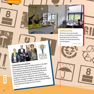2013
feb
verhuizing
De Pionier, een oud schoolge-
bouw, is een bedrijfsverzamelpand
gevestigd nabij verschillende
scholen. Een ideale plek dichtbij
onze doelgroep.
> februari 2013
verhuizing
uitreiking pira awards
Welke bedrijven maken eerlijke reclame in de ogen
van jongeren? En welke slaan de plank mis?
Dit werd bekend gemaakt bij de uitreiking van de
PIRA-Awards (de Positieve Invloed door Reclame
Award) tijdens het Congres Trends in Kids-en
Jongerenmarketing. Met deze award wil WWJB
bedrijven uitdagen eerlijke communicatie-uitingen
te produceren voor jongeren, zodat zij weloverwogen
financiële beslissingen kunnen nemen.
> 2013
20
 