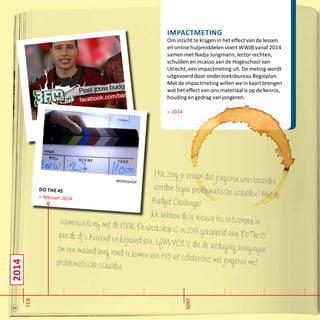 24
2014
feb
mrt
workshop
do the 45
> februari 2014
Impactmeting
Om inzicht te krijgen in het effect van de lessen
en online hulpmiddelen voert WWJB vanaf 2014
samen met Nadja Jungmann, lector rechten,
schulden en incasso aan de Hogeschool van
Utrecht, een impactmeting uit. De meting wordt
uitgevoerd door onderzoeksbureau Regioplan.
Met de impactmeting willen we in kaart brengen
wat het effect van ons materiaal is op de kennis,
houding en gedrag van jongeren.
> 2014
Hoezorgjeervoordatjongerenweerbaarderwordentegenproblematischeschulden?MetdeBudgetChallenge!
WehebbendezenieuwelesontworpeninsamenwerkingmetdeNVVK.Deworkshopisin2014gekoppeldaan‘DoThe45’vandedj’sBarendenWijnandvan3FM/NCRV,diedeuitdagingaangingenomeenmaandlangrondtekomenvan€45uitsolidariteitmetjongerenmetproblematischeschulden..
 