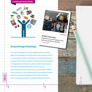 2015
jan
mrt
feb
5-jarig bestaan wwjb
workshop
budget challengeDe gastlessen worden gegeven door
leden van de KBvG en de NVVK.> maart 2015
Project Budget Challenge
De Budget Challenge is vernieuwd. Het Ministerie van Sociale
Zaken en Werkgelegenheid (SZW) heeft nu een subsidie verleend
om de workshop verder te ontwikkelen. De workshop informeert
jongeren over schulden (basisles) en telefoonkosten problematiek
(verdiepingsles). De bekende muzikant Jebroer voegt met zijn
speciaal voor jongeren geschreven nummer ‘Goud’ in
samenwerking met Anouk Hendriks, een persoonlijk hoofdstuk
toe aan zijn oeuvre. Hij wil jongeren leren hun eigen pad te kiezen,
mede door zijn eigen ervaringen met financiële problemen.
Het nummer staat centraal in de Budget Challenge Workshop.
 