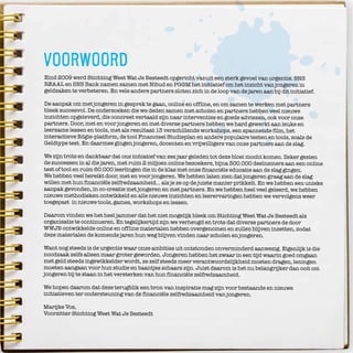 3
voorwoord
Eind 2009 werd Stichting Weet Wat Je Besteedt opgericht vanuit een sterk gevoel van urgentie. SNS
REAAL en SNS Bank namen samen met Nibud en PGGM het initiatief om het inzicht van jongeren in
geldzaken te verbeteren. En vele andere partners sloten zich in de loop van de jaren aan bij dit initiatief.
De aanpak om met jongeren in gesprek te gaan, online en offline, en om samen te werken met partners
bleek succesvol. De onderzoeken die we deden samen met scholen en partners hebben veel nieuwe
inzichten opgeleverd, die concreet vertaald zijn naar interventies en goede adviezen, ook voor onze
partners. Door, met en voor jongeren en met diverse partners hebben we hard gewerkt aan leuke en
leerzame lessen en tools, met als resultaat 13 verschillende workshops, een spannende film, het
interactieve Edgie-platform, de tool Financieel Studieplan en andere populaire testen en tools, zoals de
Geldtype test. En daarmee gingen jongeren, docenten en vrijwilligers van onze partners aan de slag.
We zijn trots en dankbaar dat ons initiatief van zes jaar geleden tot deze bloei mocht komen. Zeker gezien
de successen in al die jaren, met ruim 2 miljoen online bezoekers, bijna 300.000 deelnemers aan een online
test of tool en ruim 60.000 leerlingen die in de klas met onze financiële educatie aan de slag gingen.
We hebben veel bereikt door, met en voor jongeren. We hebben laten zien dat jongeren graag aan de slag
willen met hun financiële zelfredzaamheid… als je ze op de juiste manier prikkelt. En we hebben een unieke
aanpak gevonden, in co-creatie met jongeren en met partners. En we hebben heel veel geleerd, we hebben
nieuwe methodieken ontwikkeld en alle nieuwe inzichten en leerervaringen hebben we vervolgens weer
toegepast in nieuwe tools, games, workshops en lessen.
Daarom vinden we het heel jammer dat het niet mogelijk bleek om Stichting Weet Wat Je Besteedt als
organisatie te continueren. En tegelijkertijd zijn we verheugd en trots dat diverse partners de door
WWJB ontwikkelde online en offline materialen hebben overgenomen en zullen blijven inzetten, zodat
deze materialen de komende jaren hun weg blijven vinden naar scholen en jongeren.
Want nog steeds is de urgentie waar onze ambities uit ontstonden onverminderd aanwezig. Eigenlijk is die
noodzaak zelfs alleen maar groter geworden. Jongeren hebben het zwaar in een tijd waarin goed omgaan
met geld steeds ingewikkelder wordt, ze zelf steeds meer verantwoordelijkheid moeten dragen, leningen
moeten aangaan voor hun studie en baantjes schaars zijn. Juist daarom is het nu belangrijker dan ooit om
jongeren bij te staan in het versterken van hun financiële zelfredzaamheid.
We hopen daarom dat deze terugblik een bron van inspiratie mag zijn voor bestaande en nieuwe
initiatieven ter ondersteuning van de financiële zelfredzaamheid van jongeren.
Marijke Vos,
Voorzitter Stichting Weet Wat Je Besteedt
ONZE DANK GAAT UIT NAAR:
DE TEAMLEDEN: LYDIA HAVERMANS, ONNO VAN DER POEL, MARK BRENNINKMEIJER,
DANIËLLE BOSKEMPER, JANNEKE HUTTENGA, MARC BOUT, ELINE VAN DER ZWAARD,
KIKI SMOLDERS, ANNEMARIE TOLLENAAR, LINDA VERVLOET, KARIN VAN LOOK,
NIKKIE PELZER, SANNE MEIJER, PATRICIA KLERKX, JEANNELL KOLKMAN,
MARIJE VAN SCHIE, MARGIT MELSE, LARA SCHWARZ, NETTY BLIJLEVENS,
MARJON VAN DER VEEN, GWENN ROOMER EN THEA HAZEL-STALS;
DE BESTUURSLEDEN: RONALD LATENSTEIN, HENK KROEZE, WOUTER BOS,
MAURICE VAN DEN HEUVEL, GERARD VAN OLPHEN, GERJOKE WILMINK,
PETER BORGDORFF, MARIJKE VOS EN ROB LANGEZAAL;
DE INITIATIEFNEMER: HARRY HUMMELS, DIE MET ONDERSTEUNING VAN
AART BOUWMEESTER EN NA DIVERSE GESPREKKEN MET MENSEN BINNEN EN BUITEN
SNS REAAL, ENTHOUSIASME WIST TE CREËREN OM DE STICHTING TE STARTEN;
DE LEDEN VAN DE PROGRAMMARAAD: GEERT RIETBERGEN, JEROEN VERKROOST,
ARIE KOORNNEEF, HILDE KRENS, EMILE KOUWENHOVEN, MARC VAN HEESWIJK, ASHNIE BISALSINGH, JOLANDA VAN SCHAIK, JAN VAN DEN
HERIK, MARION BEEKMANS, WIES WIEGMANS, ZOÉ VAN DEN BRINK EN RAYMON DE KRUIJFF;
DE VASTE EXTERNE COLLEGA’S: DAVID GRIBNAU, TERRI SEUNTJENS, SARAH GAGESTEIN, WESLEY DRACHTER, WIM PORTON, PAUL ZUIDERVAART,
PALMYRA FAMBACH, FABIAN KRAUSZ, ERNEST VERHAGEN, KIM VAN TOL, GABRI VAN SLUIS, ANNA VAN DER SCHORS, NICO BIRKENHOLZ EN
KARIN VAN DUIJNHOVEN;
EN NATUURLIJK ALLE STAGIAIRES EN TIJDELIJKE KRACHTEN;
EN DE HONDERDEN GASTDOCENTEN DIE MET VEEL ENTHOUSIASME VOOR DE KLAS GINGEN STAAN OM JONGEREN TE INSPIREREN EN
ONDERSTEUNEN;
ALLE JONGERENORGANISATIES EN INDIVIDUELE JONGEREN DIE IN PROJECTEN, IN CO-CREATIE SESSIES, IN STUDIEPROJECTEN,
IN DE JONGERENREDACTIE EN OP ALLERLEI ANDERE MOMENTEN IDEEËN AANREIKTEN, MET OPLOSSINGEN KWAMEN EN MET ONS
SAMENWERKTEN OM JONGEREN TE LEREN BETER MET GELD OM TE GAAN;
DE SCHOLEN DIE DE GASTLESSEN OF LESMATERIALEN INZETTEN;
DE PARTNERS DIE ONS FINANCIEEL OF IN NATURA STEUNDEN: SNS REAAL, SNS BANK, PGGM, NIBUD, KPMG, FONDS 21, MICROSOFT, GOOGLE,
VODAFONE, KPN, NVVK, KBVG, ZWITSERLEVEN, BLG WONEN, ACTIAM, STICHTING GOEDE DOELEN NH1816, MINISTERIE VAN ONDERWIJS,
CULTUUR EN WETENSCHAPPEN EN DIENST UITVOERING ONDERWIJS, MINISTERIE VAN SOCIALE ZAKEN EN WERKGELEGENHEID;
ALLE PARTNERS MET WIE WE SAMENWERKTEN OP HET TERREIN VAN FINANCIËLE EDUCATIE;
PLUS DE ANDERE PARTNERS DIE MET ENORM ENTHOUSIASME EN VEEL INSPIRATIE IN OPDRACHT VAN ONS MET MOOIE PROJECTEN AAN DE
SLAG GINGEN;
EN DE MEDIA DIE VAAK MET VEEL ENTHOUSIASME BERICHTTEN OVER NIEUWE INITIATIEVEN, NIEUWE PARTNERS EN OVER BEKENDE EN
ONBEKENDE NEDERLANDERS DIE EEN BIJDRAGE LEVERDEN AAN ONZE MISSIE.
ZONDER JULLIE HADDEN WE NOOIT ZOVEEL JONGEREN KUNNEN BEREIKEN!!
WE WENSEN NIBUD, NVVK, STICHTING SAMEN VOOR LATER EN WIJZER IN GELDZAKEN VEEL SUCCES EN PLEZIER -
GOED DAT JULLIE DE ONTWIKKELDE MATERIALEN BLIJVEN INZETTEN!
 
