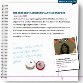 31
workshop
klaar voor de start
Voor deze workshop werden filmpjes
gemaakt met jongeren met een
mbo-diploma.
> september 2015
Inzicht & evaluatie
okt
Onderzoek financiële planning mbo’ers:
> september 2015
Mbo’ers hebben naar eigen zeggen goed inzicht in hun inkomsten en
uitgaven. Toch heeft slechts een klein deel van de mbo’ers daadwerkelijk
een financieel plan tijdens en na de studie.
Dat blijkt uit een representatief onderzoek uitgevoerd door Motivaction.
WWJB heeft dit onderzoek laten uitvoeren omdat het Financieel
Studieplan, een online tool voor studenten, nu ook toegankelijk is
gemaakt voor mbo’ers.
>>>
Daarnaast is de tool is voorzien
van nieuwe cijfers en opties
en is de tool in een nieuw jasje
gestoken.
 