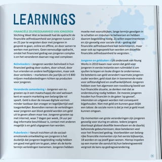 35
learnings
FINANCIËLE ZELFREDZAAMHEID VAN JONGEREN
Stichting Weet Wat Je besteedt had de opdracht de
financiële zelfredzaamheid van jongeren tussen 12
en 25 jaar te vergroten door met jongeren in
gesprek te gaan, online en offline, en door samen te
werken met partners. Geen eenvoudige opdracht,
omdat het financieel gedrag van jongeren complex
is en het veranderen daarvan nog veel complexer.
Beïnvloeders  Jongeren worden beïnvloed in hun
financieel gedrag door ouders, door school, door
hun vrienden en andere leeftijdgenoten, maar ook
door verleiders – marketeers die jaarlijks zo’n € 800
miljoen mediabestedingen richten op producten
voor jongeren.
Veranderde samenleving  Jongeren van nu
groeien op in een maatschappij die veel welvaart
kent en waarin marketing een belangrijke rol
speelt. Geld is door de nieuwe digitale vormen
minder tastbaar dan vroeger en tegelijkertijd veel
toegankelijker. Bovendien nemen de verleidingen
waar jongeren aan bloot gesteld worden om geld
uit te geven alleen maar toe. Jongeren groeien op
met internet, waar 7 dagen per week, 24 uur per
dag informatie beschikbaar is, contact met anderen
mogelijk is en geld uitgegeven kan worden.
Puberbrein  Vanuit inzichten uit de sociaal-
emotionele ontwikkeling van jongeren is het
duidelijk dat jongeren begeleiding nodig hebben
om goed met geld om te gaan, zeker als de korte
termijn verleidingen toenemen. Jongeren hebben
moeite met vooruitkijken, lange termijn gevolgen in
te schatten en impulsen te beheersen en hebben
daarom begeleiding nodig. Zij willen experimenteren
en zijn gevoelig voor sociale druk – gedrag dat
financiële zelfredzaamheid kan belemmeren, maar
waar ook op ingespeeld kan worden om diezelfde
financiële zelfredzaamheid te vergroten.
Jongeren en geldzaken  Uit onderzoek van Young
Works in 2010 kwam naar voren dat geld voor
jongeren in eerste instantie een ruilmiddel is om
spullen te kopen en leuke dingen te ondernemen.
De betekenis van geld verandert naarmate jongeren
ouder worden; geld staat dan in toenemende mate
voor zelfstandigheid en onafhankelijkheid. Jongeren
hebben over het algemeen een rooskleurig beeld van
hun financiële situatie, ze denken niet dat ze
ondersteuning nodig hebben. De meeste jongeren
houden hun financiën in de gaten ‘op gevoel’,
inkomsten en uitgaven worden niet consequent
bijgehouden. Niet met geld om kunnen gaan blijkt
een taboe: de sociale norm is dat je met je geld moet
kunnen omgaan.
Op momenten van grote veranderingen zijn jongeren
gevoelig voor sturing en advies. Iedere jongere
doorloopt globaal dezelfde levensfasen en de daarbij
behorende gebeurtenissen; deze betekenen veel
voor het financieel gedrag. Voorbeelden van belang-
rijke financiële momenten zijn het eerste bijbaantje,
18 worden en op jezelf gaan wonen. Hierop inspelen
op een manier die aansluit bij hun belevingswereld
vergroot de kans op gedragsverandering.
 