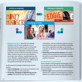 38
	Dialoog  Interactie: We willen een dialoog
faciliteren met én tussen jongeren en ze zo
stimuleren tot het vergroten van hun financiële
zelfredzaamheid. Naast real life conversaties
hebben we onze doelgroepen voortdurend actief
betrokken via een multichannel aanpak, online en
offline. Online in de vorm van online platforms,
met onder meer zelftests, vergelijkingstools, een
forum, filmpjes, vergelijkingstools, een geldcoach,
polls en tips en de jongerenredactie. Offline zijn er
succesvolle workshops voor op scholen.
In 2013 werd de strategie aangescherpt met drie
punten:
 	Focus in doelgroep: met accent op 15-20 jaar en op
vmbo leerlingen en mbo studenten;
 	Clustering, verdieping en digitalisering van het
aanbod: met leerlijnen voor de verschillende
schooltypen, met een modulaire opbouw van het
lesmateriaal met daarin een duidelijke verbinding
naar online onderdelen op Edgie en met thema-
maanden om de lessen in een specifieke periode te
promoten;
 	Verbreding van het partnernetwerk: met samen-
werking met projectpartners vanuit de commerci-
ële hoek en vanuit jongerenorganisaties, overheid,
politiek en fondsen.
Belangrijkste leerpunten
Onze strategie richting jongeren werkte goed. Om in
een complex veld als dat van financiële zelfredzaam-
heid bij jongeren succesvol te zijn, bleek het volgende
van groot belang:
	Durf te vragen: Heb nooit de illusie dat je weet of
begrijpt wat er gebeurt of moet gebeuren, hoe het
werkt of zou moeten werken en hoe jongeren in
Dialoog en interactieInzicht en evaluatie
Co-creatie en tools
 