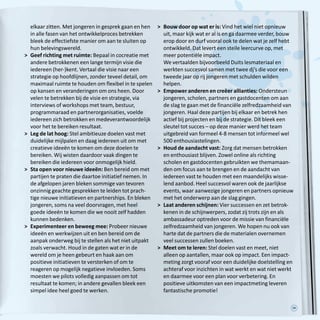 39
elkaar zitten. Met jongeren in gesprek gaan en hen
in alle fasen van het ontwikkelproces betrekken
bleek de effectiefste manier om aan te sluiten op
hun belevingswereld.
	Geef richting met ruimte: Bepaal in cocreatie met
andere betrokkenen een lange termijn visie die
iedereen (her-)kent. Vertaal die visie naar een
strategie op hoofdlijnen, zonder teveel detail, om
maximaal ruimte te houden om flexibel in te spelen
op kansen en veranderingen om ons heen. Door
velen te betrekken bij de visie en strategie, via
interviews of workshops met team, bestuur,
programmaraad en partnerorganisaties, voelde
iedereen zich betrokken en medeverantwoordelijk
voor het te bereiken resultaat. 
	Leg de lat hoog: Stel ambitieuze doelen vast met
duidelijke mijlpalen en daag iedereen uit om met
creatieve ideeën te komen om deze doelen te
bereiken. Wij wisten daardoor vaak dingen te
bereiken die iedereen voor onmogelijk hield.
	Sta open voor nieuwe ideeën: Ben bereid om met
partijen te praten die daartoe initiatief nemen. In
de afgelopen jaren bleken sommige van tevoren
onzinnig geachte gesprekken te leiden tot prach-
tige nieuwe initiatieven en partnerships. En bleken
jongeren, soms na veel doorvragen, met heel
goede ideeën te komen die we nooit zelf hadden
kunnen bedenken. 
	Experimenteer en beweeg mee: Probeer nieuwe
ideeën en werkwijzen uit en ben bereid om de
aanpak onderweg bij te stellen als het niet uitpakt
zoals verwacht. Houd in de gaten wat er in de
wereld om je heen gebeurt en haak aan om
positieve initiatieven te versterken of om te
reageren op mogelijk negatieve invloeden. Soms
moesten we pilots volledig aanpassen om tot
resultaat te komen; in andere gevallen bleek een
simpel idee heel goed te werken. 
	Bouw door op wat er is: Vind het wiel niet opnieuw
uit, maar kijk wat er al is en ga daarmee verder, bouw
erop door en durf vooral ook te delen wat je zelf hebt
ontwikkeld. Dat levert een steile leercurve op, met
meer potentiële impact.
We vertaalden bijvoorbeeld Duits lesmateriaal en
werkten succesvol samen met twee dj’s die voor een
tweede jaar op rij jongeren met schulden wilden
helpen.
	Empower anderen en creëer allianties: Ondersteun
jongeren, scholen, partners en gastdocenten om aan
de slag te gaan met de financiële zelfredzaamheid van
jongeren. Haal deze partijen bij elkaar en betrek hen
actief bij projecten en bij de strategie. Dit bleek een
sleutel tot succes – op deze manier werd het team
uitgebreid van formeel 4-8 mensen tot informeel wel
500 enthousiastelingen. 
	Houd de aandacht vast: Zorg dat mensen betrokken
en enthousiast blijven. Zowel online als richting
scholen en gastdocenten gebruikten we themamaan-
den om focus aan te brengen en de aandacht van
iedereen vast te houden met een maandelijks wisse-
lend aanbod. Heel succesvol waren ook de jaarlijkse
events, waar aanwezige jongeren en partners opnieuw
met het onderwerp aan de slag gingen.
	Laat anderen schijnen: Vier successen en zet betrok-
kenen in de schijnwerpers, zodat zij trots zijn en als
ambassadeur optreden voor de missie van financiële
zelfredzaamheid van jongeren. We hopen nu ook van
harte dat de partners die de materialen overnemen
veel successen zullen boeken.
	Meet om te leren: Stel doelen vast en meet, niet
alleen op aantallen, maar ook op impact. Een impact-
meting zorgt vooraf voor een duidelijke doelstelling en
achteraf voor inzichten in wat werkt en wat niet werkt
en daarmee voor een plan voor verbetering. En
positieve uitkomsten van een impactmeting leveren
fantastische promotie!
 