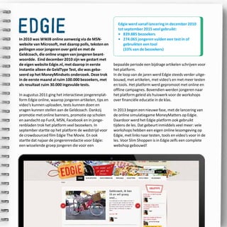 40
edgieIn 2010 was WWJB online aanwezig via de MSN-
website van Microsoft, met daarop polls, teksten en
peilingen voor jongeren over geld en met de
Geldcoach, die online vragen van jongeren beant-
woordde. Eind december 2010 zijn we gestart met
de eigen website Edgie.nl, met daarop in eerste
instantie alleen de GeldType Test, die was geba-
seerd op het MoneyMindsets onderzoek. Deze trok
in de eerste maand al ruim 100.000 bezoekers, met
als resultaat ruim 30.000 ingevulde tests.
In augustus 2011 ging het interactieve jongerenplat-
form Edgie online, waarop jongeren artikelen, tips en
video’s kunnen uploaden, tests kunnen doen en
vragen kunnen stellen aan de Geldcoach. Dankzij
promotie met online banners, promotie op scholen
en aandacht op FunX, MSN, Facebook en in jonge-
renbladen trok het platform veel bezoekers. In
september startte op het platform de wedstrijd voor
de crowdsourced film Edgie The Movie. En ook
startte dat najaar de jongerenredactie voor Edgie:
een wisselende groep jongeren die voor een
bepaalde periode een bijdrage artikelen schrijven voor
het platform.
In de loop van de jaren werd Edgie steeds verder uitge-
bouwd, met artikelen, met video’s en met meer testen
en tools. Het platform werd gepromoot met online en
offline campagnes. Bovendien werden jongeren naar
het platform geleid als huiswerk voor de workshops
over financiële educatie in de klas.
In 2013 begon een nieuwe fase, met de lancering van
de online simulatiegame MoneyMatters op Edgie.
Daardoor werd het Edgie platform ook gebruikt
tijdens de les. Dat gebeurt inmiddels veel meer: vele
workshops hebben een eigen online lesomgeving op
Edgie, met links naar testen, tools en video’s voor in de
les. Voor Slim Shoppen is in Edgie zelfs een complete
webshop gebouwd!
Edgie werd vanaf lancering in december 2010
tot september 2015 veel gebruikt:
•	 839.885 bezoekers
•	274.065 jongeren vulden een test in of
gebruikten een tool
(33% van de bezoekers)
 