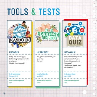 44
tools  tests
kasboek
Heb jij alles op een rijtje?
Zo houd je grip op je inkomsten
en uitgaven.
Maak je eigen Kasboek!
In de lucht sinds:
februari 2015
Aantal keren ingevuld:
979
hebberig?
Ben jij nooit tevreden of juist
gauw blij?
Test het!
In de lucht sinds:
april 2015
Aantal keren ingevuld:
8.403
data quiz
Hoeveel kost het kijken van
een video op YouTube?
En een foto uploaden via
WhatsApp?
Test hoeveel jij weet over
dataverbruik!
In de lucht sinds:
april 2015
Aantal keren ingevuld:
385
 