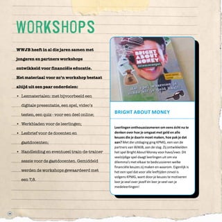 WWJB heeft in al die jaren samen met
jongeren en partners workshops
ontwikkeld voor financiële educatie.
Het materiaal voor zo’n workshop bestaat
altijd uit een paar onderdelen:
•	 Lesmaterialen: met bijvoorbeeld een
digitale presentatie, een spel, video’s
testen, een quiz - voor een deel online;  
•	 Werkbladen voor de leerlingen;  
•	 Lesbrief voor de docenten en
gastdocenten;  
•	 Handleiding en eventueel train-de-trainer
sessie voor de gastdocenten. Gemiddeld
werden de workshops gewaardeerd met
een 7,8.
48
Bright about Money
Leerlingen enthouasiasmeren om eens écht na te
denken over hoe je omgaat met geld en alle
keuzes die je daarin moet maken, hoe pak je dat
aan? Met die uitdaging ging KPMG, een van de
partners van WWJB, aan de slag. Zij ontwikkelden
het spel Bright About Money voor havo/vwo. Dit
veelzijdige spel daagt leerlingen uit om via
dilemma’s met elkaar te bedicussieren welke
financiële keuzes zij maken en waarom. Eigenlijk is
het een spel dat voor alle leeftijden zinvol is
volgens KPMG, want door je keuzes te motiveren
leer je veel over jezelf én leer je veel van je
medeleerlingen!
workshops
 