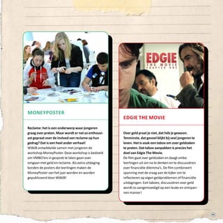 49
moneyposter
Reclame: het is een onderwerp waar jongeren
graag over praten. Maar wordt er net zo enthousi-
ast gepraat over de invloed van reclame op hun
gedrag? Dat is een heel ander verhaal!
WWJB ontwikkelde samen met jongeren de
workshop MoneyPoster. Deze workshop is bedoeld
om VMBO’ers in gesprek te laten gaan over
omgaan met geld en reclame. Als extra uitdaging
konden de posters die leerlingen maken de
MoneyPoster van het jaar worden en worden
gepubliceerd door WWJB!
edgie the movie
Over geld praat je niet, dat héb je gewoon.
Tenminste, dat gevoel blijkt bij veel jongeren te
leven. Het is vaak een taboe om over geldzaken
te praten. Dat taboe aanpakken is precies het
doel van Edgie The Movie.
De film gaat over geldzaken en daagt vmbo
leerlingen uit om na te denken en te discussiëren
over financiële dilemma’s. De film combineert
spanning met de vraag aan de kijker om te
reflecteren op eigen geldproblemen of financiële
uitdagingen. Exit taboes; discussiëren over geld
wordt zo aangemoedigd op een leuke en ontspan-
nen manier!
 