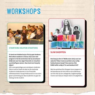 52
slim shoppen
Hoe koop je slim in? Welke eisen stel je aan een
vakantie? Waar moet je op letten als je veilig-
heidsschoenen koopt? Hoe weet je of de
EHBO-koffer veilig is? En wat betekent ILO?
Met de workshop Slim Shoppen leren jongeren in
de bovenbouw van het vmbo en de onderbouw
van het mbo op een uitdagende, laagdrempelige
manier over bewust inkopen doen en budgetteren.
workshops
starters helpen starters
Er komt een heleboel op je af als je gaat studeren.
Niet alleen studeren is nieuw, maar voor veel
jongeren is het de eerste keer dat zij verantwoor-
delijk zijn voor hun eigen financiën en misschien
op zichzelf gaan wonen. Daar komt een hoop bij
kijken!
SHS is een gastcollege voor eerstejaars studenten
(hbo en wo) en heeft als doel om de startende
student te ondersteunen in hun financiële
zelfredzaamheid. Young Professionals en recruiters
geven voorlichting aan deze studenten en gaan de
dialoog met de student.
 