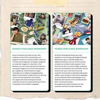 5353
Budget Challenge workshop
Na een introductie start deze les voor mbo
studenten met een film met portretten van
jongeren met diverse soorten schulden, waarover
in de klas wordt nagepraat. Vervolgens categorise-
ren studenten uitgaven en inkomsten in Het
Kasboek, om zo te ervaren dat overzicht helpt om
meer grip te krijgen en om te zien waar besparin-
gen mogelijk zijn. Ook formuleren ze eigen
vuistregels om zo nodig hun koopgedrag bij te
stellen. Artiest Jebroer maakte promo’s en de track
“Goud’ over het voorkomen van schulden.
Een uitgevoerde impactmeting liet zien dat
studenten veel leren van deze workshop en dat zij
hun gedrag na de les hebben aangepast.
phone Challenge workshop
De Phone Challenge Workshop voor mbo
studenten is het vervolg op de Budget Challenge
Workshop en gaat in op telefoongebruik en
bijbehorende kosten, één van de voornaamste
oorzaken van schulden onder jongeren. De les
start met een film, om zicht te krijgen op dataver-
bruik van verschillende online activiteiten. Aan de
hand van een quiz en een tool ervaren de
studenten hoeveel data zij eigenlijk nodig zouden
hebben, maar ze oefenen ook met het vergelijken
van verschillende telefoonaanbiedingen. En ze
bedenken alternatieven om hun telefoonkosten
beter in de hand te houden.
Een uitgevoerde impactmeting liet zien dat
studenten veel leren van deze workshop.
 