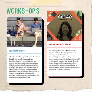 54
klaar voor de start
De workshop ‘Klaar voor de Start’ voor mbo-
jongeren gaat over financieel plannen en de
kosten van op jezelf wonen.
De workshop gaat in op keuzes die gemaakt
kunnen worden nadat het mbo diploma is gehaald
en de financiële gevolgen daarvan, aan de hand
van een filmpje en dilemma’s. Jongeren leren
voor- en nadelen van keuzes tegen elkaar af te
wegen en daarbij gebruik te maken van instrumen-
ten zoals het Financieel Studieplan.
Ontwerp:Koduijngrafischontwerpers
workshops
studie in zicht
Er komt een heleboel op scholieren af als ze straks
klaar zijn met school en gaan studeren.
Niet alleen studeren is nieuw, maar voor veel
jongeren is het de eerste keer dat zij verantwoor-
delijk zijn voor hun eigen financiën en misschien
op zichzelf gaan wonen. Daar komt een hoop bij
kijken! Studie In Zicht helpt scholieren op weg,
geeft hen inzicht in de financiële dilemma’s die bij
studeren komen kijken en helpt ze om het
Financieel Studieplan hiervoor te gebruiken. “Van
school naar studie naar eerste baan”.
 