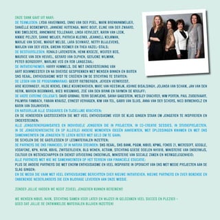 ONZE DANK GAAT UIT NAAR:
DE TEAMLEDEN: LYDIA HAVERMANS, ONNO VAN DER POEL, MARK BRENNINKMEIJER,
DANIËLLE BOSKEMPER, JANNEKE HUTTENGA, MARC BOUT, ELINE VAN DER ZWAARD,
KIKI SMOLDERS, ANNEMARIE TOLLENAAR, LINDA VERVLOET, KARIN VAN LOOK,
NIKKIE PELZER, SANNE MEIJER, PATRICIA KLERKX, JEANNELL KOLKMAN,
MARIJE VAN SCHIE, MARGIT MELSE, LARA SCHWARZ, NETTY BLIJLEVENS,
MARJON VAN DER VEEN, GWENN ROOMER EN THEA HAZEL-STALS;
DE BESTUURSLEDEN: RONALD LATENSTEIN, HENK KROEZE, WOUTER BOS,
MAURICE VAN DEN HEUVEL, GERARD VAN OLPHEN, GERJOKE WILMINK,
PETER BORGDORFF, MARIJKE VOS EN ROB LANGEZAAL;
DE INITIATIEFNEMER: HARRY HUMMELS, DIE MET ONDERSTEUNING VAN
AART BOUWMEESTER EN NA DIVERSE GESPREKKEN MET MENSEN BINNEN EN BUITEN
SNS REAAL, ENTHOUSIASME WIST TE CREËREN OM DE STICHTING TE STARTEN;
DE LEDEN VAN DE PROGRAMMARAAD: GEERT RIETBERGEN, JEROEN VERKROOST,
ARIE KOORNNEEF, HILDE KRENS, EMILE KOUWENHOVEN, MARC VAN HEESWIJK, ASHNIE BISALSINGH, JOLANDA VAN SCHAIK, JAN VAN DEN
HERIK, MARION BEEKMANS, WIES WIEGMANS, ZOÉ VAN DEN BRINK EN RAYMON DE KRUIJFF;
DE VASTE EXTERNE COLLEGA’S: DAVID GRIBNAU, TERRI SEUNTJENS, SARAH GAGESTEIN, WESLEY DRACHTER, WIM PORTON, PAUL ZUIDERVAART,
PALMYRA FAMBACH, FABIAN KRAUSZ, ERNEST VERHAGEN, KIM VAN TOL, GABRI VAN SLUIS, ANNA VAN DER SCHORS, NICO BIRKENHOLZ EN
KARIN VAN DUIJNHOVEN;
EN NATUURLIJK ALLE STAGIAIRES EN TIJDELIJKE KRACHTEN;
EN DE HONDERDEN GASTDOCENTEN DIE MET VEEL ENTHOUSIASME VOOR DE KLAS GINGEN STAAN OM JONGEREN TE INSPIREREN EN
ONDERSTEUNEN;
ALLE JONGERENORGANISATIES EN INDIVIDUELE JONGEREN DIE IN PROJECTEN, IN CO-CREATIE SESSIES, IN STUDIEPROJECTEN,
IN DE JONGERENREDACTIE EN OP ALLERLEI ANDERE MOMENTEN IDEEËN AANREIKTEN, MET OPLOSSINGEN KWAMEN EN MET ONS
SAMENWERKTEN OM JONGEREN TE LEREN BETER MET GELD OM TE GAAN;
DE SCHOLEN DIE DE GASTLESSEN OF LESMATERIALEN INZETTEN;
DE PARTNERS DIE ONS FINANCIEEL OF IN NATURA STEUNDEN: SNS REAAL, SNS BANK, PGGM, NIBUD, KPMG, FONDS 21, MICROSOFT, GOOGLE,
VODAFONE, KPN, NVVK, KBVG, ZWITSERLEVEN, BLG WONEN, ACTIAM, STICHTING GOEDE DOELEN NH1816, MINISTERIE VAN ONDERWIJS,
CULTUUR EN WETENSCHAPPEN EN DIENST UITVOERING ONDERWIJS, MINISTERIE VAN SOCIALE ZAKEN EN WERKGELEGENHEID;
ALLE PARTNERS MET WIE WE SAMENWERKTEN OP HET TERREIN VAN FINANCIËLE EDUCATIE;
PLUS DE ANDERE PARTNERS DIE MET ENORM ENTHOUSIASME EN VEEL INSPIRATIE IN OPDRACHT VAN ONS MET MOOIE PROJECTEN AAN DE
SLAG GINGEN;
EN DE MEDIA DIE VAAK MET VEEL ENTHOUSIASME BERICHTTEN OVER NIEUWE INITIATIEVEN, NIEUWE PARTNERS EN OVER BEKENDE EN
ONBEKENDE NEDERLANDERS DIE EEN BIJDRAGE LEVERDEN AAN ONZE MISSIE.
ZONDER JULLIE HADDEN WE NOOIT ZOVEEL JONGEREN KUNNEN BEREIKEN!!
WE WENSEN NIBUD, NVVK, STICHTING SAMEN VOOR LATER EN WIJZER IN GELDZAKEN VEEL SUCCES EN PLEZIER -
GOED DAT JULLIE DE ONTWIKKELDE MATERIALEN BLIJVEN INZETTEN!
 