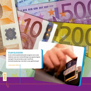 8
2010
dec
film oliedom
In een online wedstrijd konden jongeren een script
indienen voor een reclamefilmpje over goed omgaan
met geld. Het winnende script is verfilmd.
Centrale boodschap: niet alles is voor geld te koop!
> december 2010
 