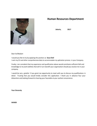 Human Resources Department
Jakarta, 2017
Dear Sir/Madam
I would you like to try by applying the position as Sous Chef
I sent my CV and other comprehensive data to accommodate my aplication process in your Company.
Finally, I am convident that my experience and qualification above would contribute sufficient Skill and
knowledge to my work abilities that will in turn benefit your organization should you receive me in your
company.
I would be very grateful if you grant me opportunity to meet with you to discuss my qualifications in
detail. Trusting that you would kindly consider this application. I thank you in advance four your
Atteention and looking forward to hearing your favorable at your earliest convenience.
Your Sincerely
WANDI
 
