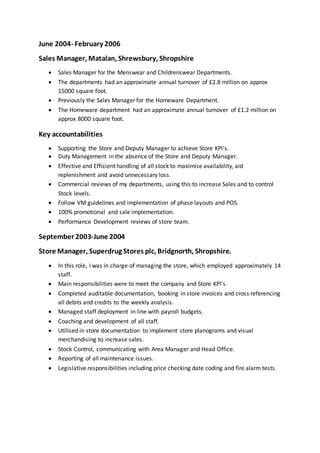June 2004- February 2006
Sales Manager, Matalan, Shrewsbury, Shropshire
 Sales Manager for the Menswear and Childrenswear Departments.
 The departments had an approximate annual turnover of £2.8 million on approx
15000 square foot.
 Previously the Sales Manager for the Homeware Department.
 The Homeware department had an approximate annual turnover of £1.2 million on
approx 8000 square foot.
Key accountabilities
 Supporting the Store and Deputy Manager to achieve Store KPI’s.
 Duty Management in the absence of the Store and Deputy Manager.
 Effective and Efficient handling of all stock to maximise availability, aid
replenishment and avoid unnecessary loss.
 Commercial reviews of my departments, using this to increase Sales and to control
Stock levels.
 Follow VM guidelines and implementation of phase layouts and POS.
 100% promotional and sale implementation.
 Performance Development reviews of store team.
September 2003-June 2004
Store Manager, Superdrug Stores plc, Bridgnorth, Shropshire.
 In this role, I was in charge of managing the store, which employed approximately 14
staff.
 Main responsibilities were to meet the company and Store KPI’s.
 Completed auditable documentation, booking in store invoices and cross referencing
all debits and credits to the weekly analysis.
 Managed staff deployment in line with payroll budgets.
 Coaching and development of all staff.
 Utilised in store documentation to implement store planograms and visual
merchandising to increase sales.
 Stock Control, communicating with Area Manager and Head Office.
 Reporting of all maintenance issues.
 Legislative responsibilities including price checking date coding and fire alarm tests.
 