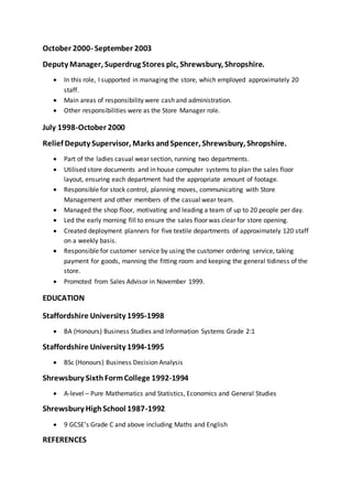 October 2000- September 2003
Deputy Manager, Superdrug Stores plc, Shrewsbury, Shropshire.
 In this role, I supported in managing the store, which employed approximately 20
staff.
 Main areas of responsibility were cash and administration.
 Other responsibilities were as the Store Manager role.
July 1998-October 2000
Relief Deputy Supervisor, Marks andSpencer, Shrewsbury, Shropshire.
 Part of the ladies casual wear section, running two departments.
 Utilised store documents and in house computer systems to plan the sales floor
layout, ensuring each department had the appropriate amount of footage.
 Responsible for stock control, planning moves, communicating with Store
Management and other members of the casual wear team.
 Managed the shop floor, motivating and leading a team of up to 20 people per day.
 Led the early morning fill to ensure the sales floor was clear for store opening.
 Created deployment planners for five textile departments of approximately 120 staff
on a weekly basis.
 Responsible for customer service by using the customer ordering service, taking
payment for goods, manning the fitting room and keeping the general tidiness of the
store.
 Promoted from Sales Advisor in November 1999.
EDUCATION
Staffordshire University 1995-1998
 BA (Honours) Business Studies and Information Systems Grade 2:1
Staffordshire University 1994-1995
 BSc (Honours) Business Decision Analysis
Shrewsbury SixthFormCollege 1992-1994
 A-level – Pure Mathematics and Statistics, Economics and General Studies
Shrewsbury HighSchool 1987-1992
 9 GCSE’s Grade C and above including Maths and English
REFERENCES
 
