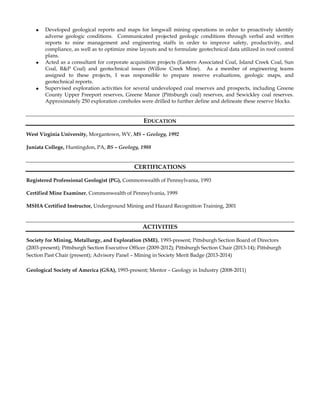  Developed geological reports and maps for longwall mining operations in order to proactively identify
adverse geologic conditions. Communicated projected geologic conditions through verbal and written
reports to mine management and engineering staffs in order to improve safety, productivity, and
compliance, as well as to optimize mine layouts and to formulate geotechnical data utilized in roof control
plans.
 Acted as a consultant for corporate acquisition projects (Eastern Associated Coal, Island Creek Coal, Sun
Coal, R&P Coal) and geotechnical issues (Willow Creek Mine). As a member of engineering teams
assigned to these projects, I was responsible to prepare reserve evaluations, geologic maps, and
geotechnical reports.
 Supervised exploration activities for several undeveloped coal reserves and prospects, including Greene
County Upper Freeport reserves, Greene Manor (Pittsburgh coal) reserves, and Sewickley coal reserves.
Approximately 250 exploration coreholes were drilled to further define and delineate these reserve blocks.
EDUCATION
West Virginia University, Morgantown, WV, MS – Geology, 1992
Juniata College, Huntingdon, PA, BS – Geology, 1988
CERTIFICATIONS
Registered Professional Geologist (PG), Commonwealth of Pennsylvania, 1993
Certified Mine Examiner, Commonwealth of Pennsylvania, 1999
MSHA Certified Instructor, Underground Mining and Hazard Recognition Training, 2001
ACTIVITIES
Society for Mining, Metallurgy, and Exploration (SME), 1993-present; Pittsburgh Section Board of Directors
(2003-present); Pittsburgh Section Executive Officer (2009-2012); Pittsburgh Section Chair (2013-14); Pittsburgh
Section Past Chair (present); Advisory Panel – Mining in Society Merit Badge (2013-2014)
Geological Society of America (GSA), 1993-present; Mentor – Geology in Industry (2008-2011)
 