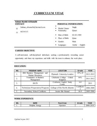 Updated in june 2015 1
CURRICULUM VITAE
Salman Rashid Al-Rumaihi
CONTACT PERSONAL INFORMATION:
@
Salman_alrumaihi@hotmail.com

 Marital Status:
Single

66316113
 Nationality: Qatari
 Date of Birth: 02-03-1989
 Place of Birth: Qatar
 Gender: Male
 Languages: Arabic – English
CAREER OBJECTIVE:
A self-motivated, self-disciplined individual, seeking a professionally rewarding career
opportunity and share my experience and skills with the team to enhance the work place.
EDUCATION:
NO. PROGRAM NAME LOCATION Grade YEAR
1.
BSC Business Management and
Human Resources
Plymouth University-London
45%, D
2012-2015
2.
Foundation in Business
Management
Chichester College – United
Kingdom
64%
2011-2012
3. IELTS
Colchester English Study
Centre
6.0
2011
4. Technician Preparatory Program College of the North Atlantic
Certificate
2
2006-2008
5. Secondary School Certificate Jassim Bin Hamad 66.9 2005-2006
WORK EXPERIENCE:
NO. NAME Position Grade YEAR
1. Dolphin Energy Operator .. 2008-2010
 