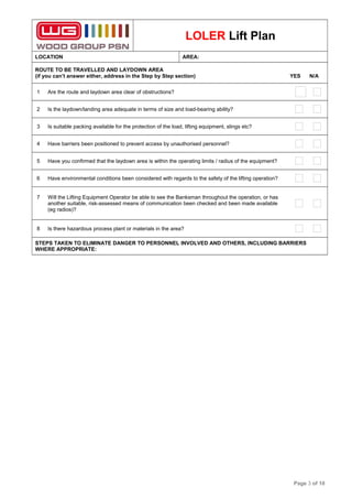 LOLER Lift Plan
LOCATION AREA:
ROUTE TO BE TRAVELLED AND LAYDOWN AREA
(if you can’t answer either, address in the Step by Step section) YES N/A
1 Are the route and laydown area clear of obstructions?
2 Is the laydown/landing area adequate in terms of size and load-bearing ability?
3 Is suitable packing available for the protection of the load, lifting equipment, slings etc?
4 Have barriers been positioned to prevent access by unauthorised personnel?
5 Have you confirmed that the laydown area is within the operating limits / radius of the equipment?
6 Have environmental conditions been considered with regards to the safety of the lifting operation?
7 Will the Lifting Equipment Operator be able to see the Banksman throughout the operation, or has
another suitable, risk-assessed means of communication been checked and been made available
(eg radios)?
8 Is there hazardous process plant or materials in the area?
STEPS TAKEN TO ELIMINATE DANGER TO PERSONNEL INVOLVED AND OTHERS, INCLUDING BARRIERS
WHERE APPROPRIATE:
Page 3 of 10
 