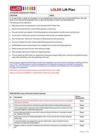 LOLER Lift Plan
LOCATION AREA:
IF, AT ANY POINT, THERE IS A CHANGE TO THE WORKSCOPE INVOLVING THE LIFTING OPERATION THE JOB
MUST STOP AND BE RE-ASSESSED WITH A NEW OR REVISED LIFTING PLAN IMPLEMENTED.
The following must be adhered to:
• Lifting plan and the risk assessment is to be discussed at the Toolbox Talk.
• Area to be barriered off prior to start of lifting operation commencing.
• Pre–use and after use inspection of the lifting equipment and accessories must be carried out by the user.
• In-use function checks to be carried out at the start of each shift for pre-installed equipment.
• The manufacturers’ ‘safe use of’ instructions for lifting equipment and accessories
• The use of certified and colour coded portable lifting equipment & accessories.
• Scaffold/ladder access to be provided for the installation and removal of the lifting equipment.
• Safety harness and reel to be worn when working at height.
• Only competent personnel to operate the rigging equipment.
• If for any reason eg (GPA) there is a requirement to temporary suspend loads, then it must be ensured that the load is
made safe by attaching a wire sling (dead leg) to the load.
Should it become apparent that the lifting operation has changed for any reason from the original plan, the lifting operation
must STOP. The lifting operation must be re-assessed and the lifting plan reviewed and amended to facilitate the
changes. The risk assessment must also be reviewed and any additional risks identified are to be incorporated into
the original risk assessment.
Remember no job is that important that you cannot take the time to do it safely.
Safety is our priority not SPEED if in doubt STOP and take time out for safety.
TASK DETAILS: (Use continuation sheet if required)
No Description
Person
Responsible
1 Barriers and signs to be erected before task commences and removed as soon as possible
when task is complete.
Rigger
2 Check surrounding areas for potential dropped objects before installing lifting equipment Rigger
3 12mm polypropylene rope to be used to hoist portable lifting equipment into place and only
competent riggers to install lifting equipment.
Rigger
4 Ensure adequate packing is used when using wire sling over beams or bracings to protect
the integrity of the sling
Rigger
5 Only persons trained in Working @ Heights Units 1 & 2 to use harness and twin lanyards/
inertia reels
Rigger
A manual handling risk assessment must be created when using 4 wheeled trucks to
transport any loads around the platform
Rigger
6 Riggers to walk the route the 4 wheeled truck will travel checking for any obstacles inclines
etc
Rigger
Page 4 of 10
 