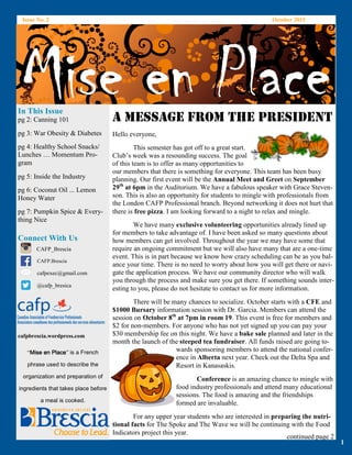 Issue No. 2 October 2015
MISE EN PLACE
In This Issue
Connect With Us
CAFP_Brescia
CAFP.Brescia
cafpexec@gmail.com
@cafp_bresica
cafpbrescia.wordpress.com
“Mise en PlaceMise en PlaceMise en PlaceMise en Place” is a French
phrase used to describe the
organization and preparation of
ingredients that takes place before
a meal is cooked.
1
Mise en PlaceMise en PlaceMise en PlaceMise en PlaceMise en PlaceMise en PlaceMise en PlaceMise en PlaceA MESSAGE FROM THE PRESIDENT
Hello everyone,
This semester has got off to a great start.
Club’s week was a resounding success. The goal
of this team is to offer as many opportunities to
our members that there is something for everyone. This team has been busy
planning. Our first event will be the Annual Meet and Greet on September
29th
at 6pm in the Auditorium. We have a fabulous speaker with Grace Steven-
son. This is also an opportunity for students to mingle with professionals from
the London CAFP Professional branch. Beyond networking it does not hurt that
there is free pizza. I am looking forward to a night to relax and mingle.
We have many exclusive volunteering opportunities already lined up
for members to take advantage of. I have been asked so many questions about
how members can get involved. Throughout the year we may have some that
require an ongoing commitment but we will also have many that are a one-time
event. This is in part because we know how crazy scheduling can be as you bal-
ance your time. There is no need to worry about how you will get there or navi-
gate the application process. We have our community director who will walk
you through the process and make sure you get there. If something sounds inter-
esting to you, please do not hesitate to contact us for more information.
There will be many chances to socialize. October starts with a CFE and
$1000 Bursary information session with Dr. Garcia. Members can attend the
session on October 8th
at 7pm in room 19. This event is free for members and
$2 for non-members. For anyone who has not yet signed up you can pay your
$30 membership fee on this night. We have a bake sale planned and later in the
month the launch of the steeped tea fundraiser. All funds raised are going to-
wards sponsoring members to attend the national confer-
ence in Alberta next year. Check out the Delta Spa and
Resort in Kanasaskis.
Conference is an amazing chance to mingle with
food industry professionals and attend many educational
sessions. The food is amazing and the friendships
formed are invaluable.
For any upper year students who are interested in preparing the nutri-
tional facts for The Spoke and The Wave we will be continuing with the Food
Indicators project this year.
continued page 2
pg 2: Canning 101
pg 3: War Obesity & Diabetes
pg 4: Healthy School Snacks/
Lunches … Momentum Pro-
gram
pg 5: Inside the Industry
pg 6: Coconut Oil ... Lemon
Honey Water
pg 7: Pumpkin Spice & Every-
thing Nice
 