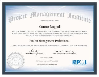 HAS BEEN FORMALLY EVALUATED FOR DEMONSTRATED EXPERIENCE, KNOWLEDGE AND PERFORMANCE
IN ACHIEVING AN ORGANIZATIONAL OBJECTIVE THROUGH DEFINING AND OVERSEEING PROJECTS AND
RESOURCES AND IS HEREBY BESTOWED THE GLOBAL CREDENTIAL
THIS IS TO CERTIFY THAT
IN TESTIMONY WHEREOF, WE HAVE SUBSCRIBED OUR SIGNATURES UNDER THE SEAL OF THE INSTITUTE
Project Management Professional
PMP® Number
PMP® Original Grant Date
PMP® Expiration Date 06 February 2018
07 February 2012
Gaurav Nagpal
1485421
Mark A. Langley • President and Chief Executive OfficerRicardo Triana • Chair, Board of Directors
 