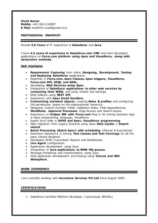 Vivek Kumar
Mobile: +91-9611118287
E-Mail: louie976.vivek@gmail.com
PROFESSIONAL SNAPSHOT
Overall 6.6 Years of IT experience in Salesforce and Java.
I have 4.5 years of experience in Salesforce.com CRM and have developed
applications on Force.com platform using Apex and Visualforce, along with
declarative methods.
Skill Highlights
 Requirement Capturing from client, Designing, Development, Testing
and Deploying Salesforce applications.
 Expertise in Force.com, Apex Classes, Apex triggers, Visualforce,
Force.com API, SOQL and SOSL.
 Developing Web Services using Apex.
 Integration of Salesforce applications to other web services by
consuming their WSDL and using remote site settings.
 Web Callouts using REST API.
 Experience with Apex Email Handlers.
 Customizing standard objects, creating Roles & profiles and configuring
the permissions based on the organizational hierarchy.
 Designing Custom Formula Fields, Validation Rules, Field Dependencies,
Workflows, Approval Processes, Page layouts and Search layout.
 Experience on Eclipse IDE with Force.com Plug-in for writing business logic
in Apex programming language, Visualforce
 Expert level skills in OOPS and Apex, Visualforce programming
 Data migration from Legacy Systems using Apex Data Loader / Import
wizard
 Batch Processing (Batch Apex) with scheduling (Manual & Automated)
 Extensive experience in writing Test classes and Test Coverage for all the
apex classes designed.
 Developed SFDC Customized Reports and Dashboards.
 Live Agent configuration.
 Application development using Java.
 Integration of Java applications to WMB MQ queues.
 Message formatting and transformation using Java.
 Web application development and hosting using Tomcat and IBM
Websphere.
WORK EXPERIENCE
I am currently working with Accenture Services Pvt Ltd since August 2009.
CERTIFICATIONS
1. Salesforce Certified Platform Developer I (previously DEV401)
 