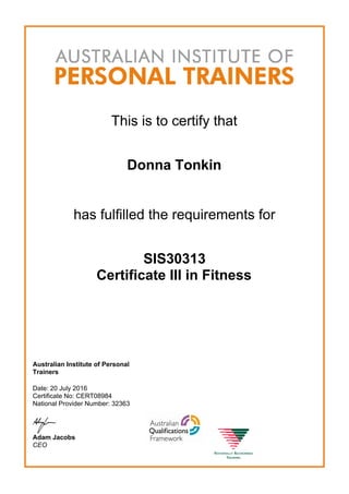 This is to certify that
Donna Tonkin
has fulfilled the requirements for
SIS30313
Certificate III in Fitness
Australian Institute of Personal
Trainers
Date: 20 July 2016
Certificate No: CERT08984
National Provider Number: 32363
Adam Jacobs
CEO
 