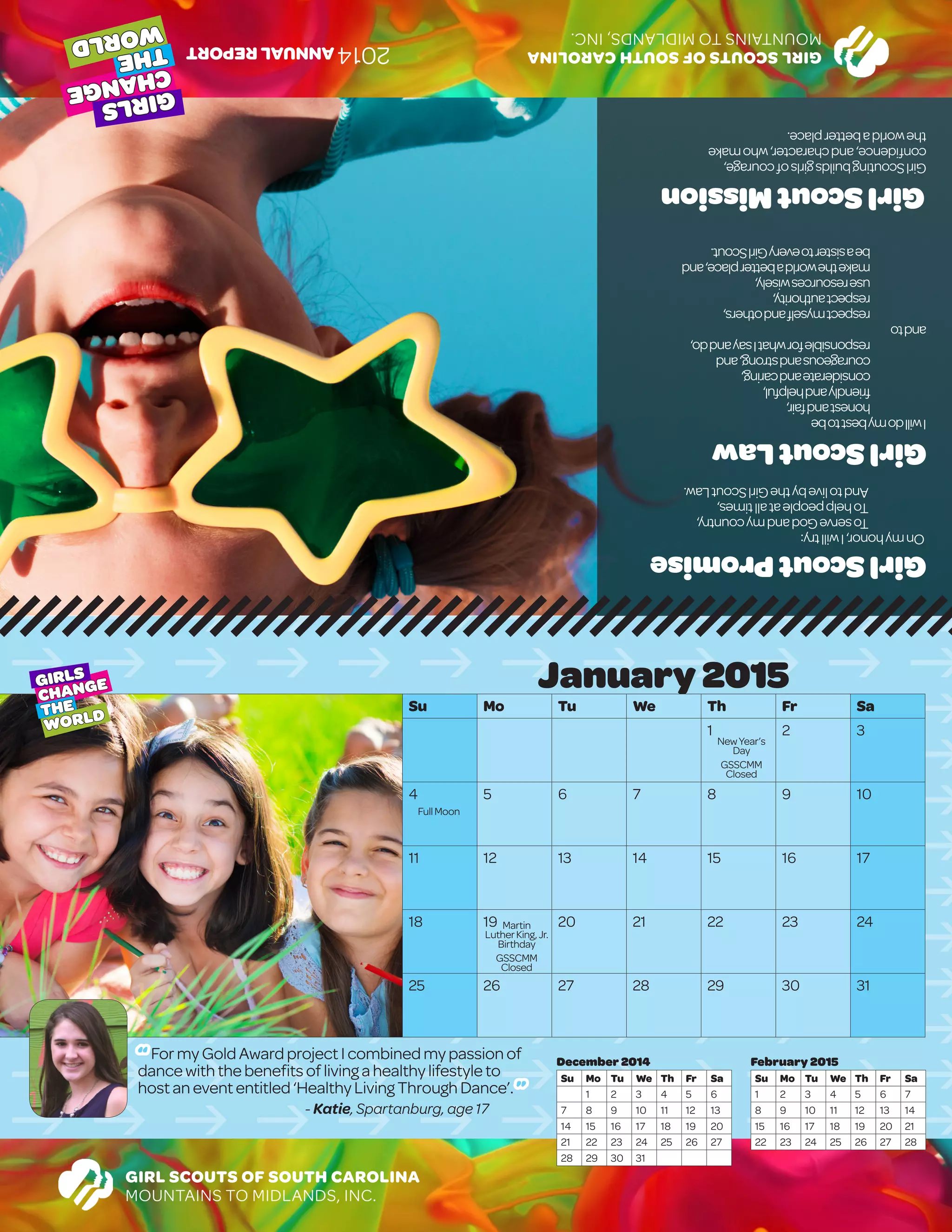 January2015
Su Mo Tu We Th Fr Sa
1 2 3
4 5 6 7 8 9 10
11 12 13 14 15 16 17
18 19 20 21 22 23 24
25 26 27 28 29 30 31
							
GIRL SCOUTS OF SOUTH CAROLINA
MOUNTAINS TO MIDLANDS, INC.
GIRLS
CHANGE
THE
WORLD
February 2015
Su Mo Tu We Th Fr Sa
1 2 3 4 5 6 7
8 9 10 11 12 13 14
15 16 17 18 19 20 21
22 23 24 25 26 27 28
December 2014
Su Mo Tu We Th Fr Sa
1 2 3 4 5 6
7 8 9 10 11 12 13
14 15 16 17 18 19 20
21 22 23 24 25 26 27
28 29 30 31
GIRLSCOUTSOFSOUTHCAROLINA
MOUNTAINSTOMIDLANDS,INC.
GIRLS
CHANGE
THE
WORLD
GirlScoutLaw
Iwilldomybesttobe
	honestandfair,
	friendlyandhelpful,
	considerateandcaring,
	courageousandstrong,and	
	responsibleforwhatIsayanddo,
andto
	respectmyselfandothers,
	respectauthority,
	useresourceswisely,
	maketheworldabetterplace,and
	beasistertoeveryGirlScout.
	
GirlScoutMission
GirlScoutingbuildsgirlsofcourage,
confidence,andcharacter,whomake
theworldabetterplace.
GirlScoutPromise
Onmyhonor,Iwilltry:
	ToserveGodandmycountry,
	Tohelppeopleatalltimes,
	AndtolivebytheGirlScoutLaw.
2014ANNUALREPORT
NewYear’s
Day
GSSCMM
Closed
Martin
LutherKing,Jr.
Birthday
GSSCMM
Closed
FullMoon
“ FormyGoldAwardprojectIcombinedmypassionof
dancewiththebenefitsoflivingahealthylifestyleto
hostanevententitled‘HealthyLivingThroughDance’. ”
- Katie, Spartanburg, age 17
 