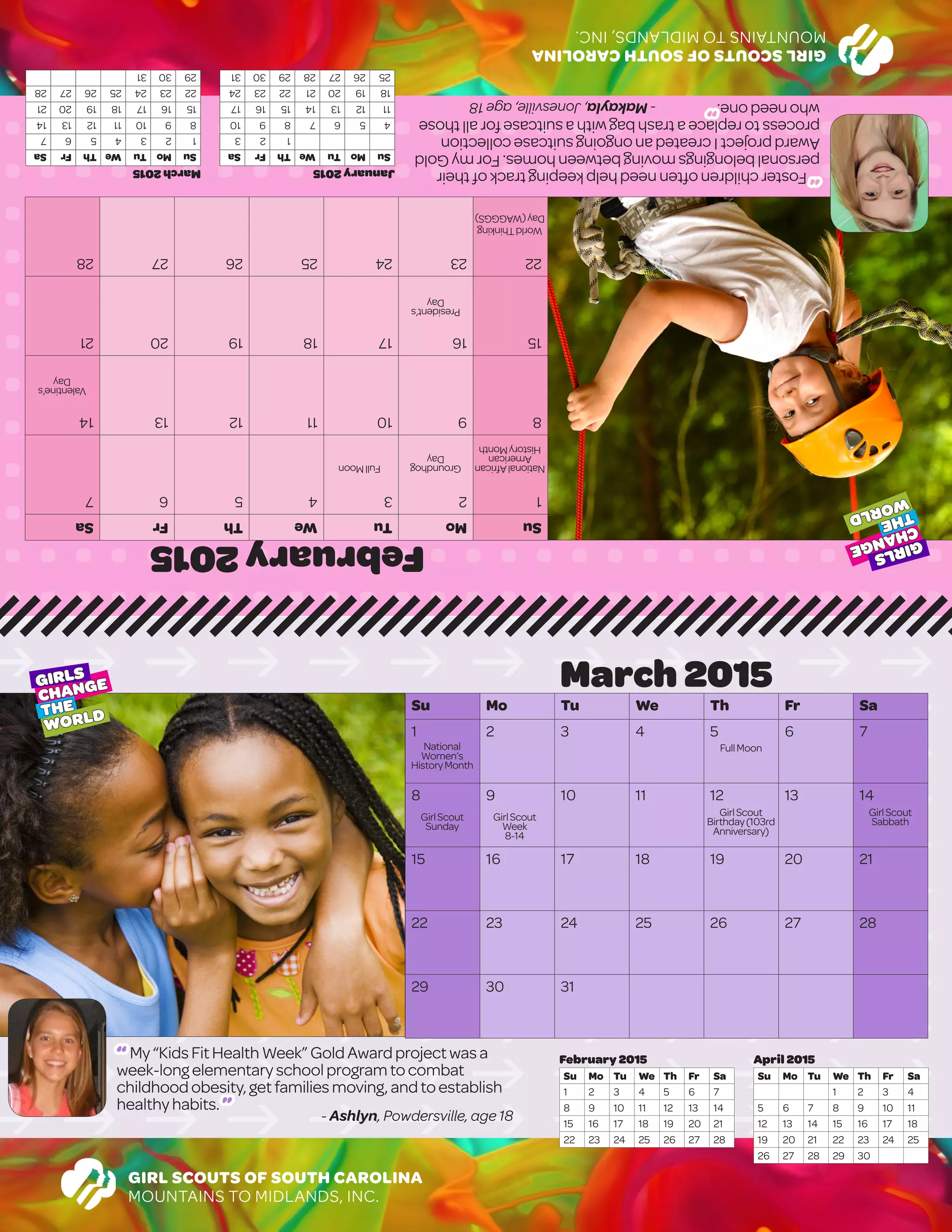 GIRLSCOUTSOFSOUTHCAROLINA
MOUNTAINSTOMIDLANDS,INC.
February2015
SuMoTuWeThFrSa
1234567
891011121314
15161718192021
22232425262728
							
							
March2015
SuMoTuWeThFrSa
1234567
891011121314
15161718192021
22232425262728
293031
January2015
SuMoTuWeThFrSa
123
45678910
11121314151617
18192021222324
25262728293031
GIRL SCOUTS OF SOUTH CAROLINA
MOUNTAINS TO MIDLANDS, INC.
March 2015
Su Mo Tu We Th Fr Sa
1 2 3 4 5 6 7
8 9 10 11 12 13 14
15 16 17 18 19 20 21
22 23 24 25 26 27 28
29 30 31
April 2015
Su Mo Tu We Th Fr Sa
1 2 3 4
5 6 7 8 9 10 11
12 13 14 15 16 17 18
19 20 21 22 23 24 25
26 27 28 29 30
February 2015
Su Mo Tu We Th Fr Sa
1 2 3 4 5 6 7
8 9 10 11 12 13 14
15 16 17 18 19 20 21
22 23 24 25 26 27 28
GIRLS
CHANGE
THE
WORLD
GIRLS
CHANGE
THE
WORLD
NationalAfrican
American
HistoryMonth
Groundhog
Day
FullMoon
Valentine’s
Day
President’s
Day
WorldThinking
Day(WAGGGS)
National
Women’s
HistoryMonth
FullMoon
GirlScout
Sunday
GirlScout
Week
8-14
GirlScout
Birthday(103rd
Anniversary)
GirlScout
Sabbath
“ My“KidsFitHealthWeek”GoldAwardproject wasa
week-longelementaryschoolprogramtocombat
childhoodobesity,getfamiliesmoving,andtoestablish
healthyhabits. ”
- Ashlyn, Powdersville, age 18
“Fosterchildrenoftenneedhelpkeepingtrackoftheir
personalbelongingsmovingbetweenhomes.FormyGold
AwardprojectIcreatedanongoingsuitcasecollection
processtoreplaceatrashbagwithasuitcaseforallthose
whoneedone.”-Makayla,Jonesville,age18
 