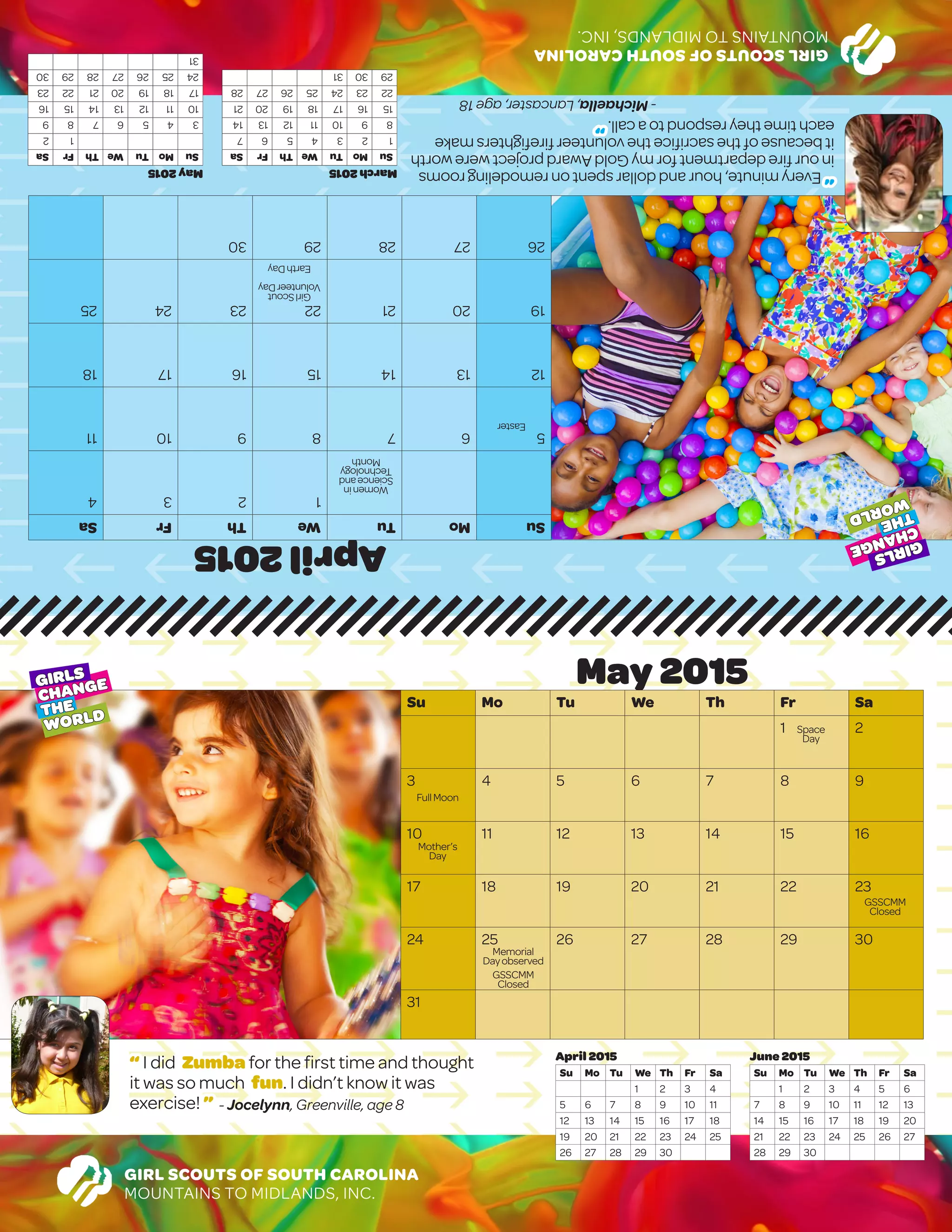 GIRLSCOUTSOFSOUTHCAROLINA
MOUNTAINSTOMIDLANDS,INC.
April2015
SuMoTuWeThFrSa
1234
567891011
12131415161718
19202122232425
2627282930
	
							May2015
SuMoTuWeThFrSa
12
3456789
10111213141516
17181920212223
24252627282930
31
March2015
SuMoTuWeThFrSa
1234567
891011121314
15161718192021
22232425262728
293031
“ I did Zumba for the first time and thought
it was so much fun. I didn’t know it was
exercise! ” - Jocelynn, Greenville, age 8
GIRL SCOUTS OF SOUTH CAROLINA
MOUNTAINS TO MIDLANDS, INC.
June 2015
Su Mo Tu We Th Fr Sa
1 2 3 4 5 6
7 8 9 10 11 12 13
14 15 16 17 18 19 20
21 22 23 24 25 26 27
28 29 30
April 2015
Su Mo Tu We Th Fr Sa
1 2 3 4
5 6 7 8 9 10 11
12 13 14 15 16 17 18
19 20 21 22 23 24 25
26 27 28 29 30
May 2015
Su Mo Tu We Th Fr Sa
1 2
3 4 5 6 7 8 9
10 11 12 13 14 15 16
17 18 19 20 21 22 23
24 25 26 27 28 29 30
31
GIRLS
CHANGE
THE
WORLD
GIRLS
CHANGE
THE
WORLD
Womenin
Scienceand
Technology
Month
GirlScout
VolunteerDay
EarthDay
Easter
Space
Day
Mother’s
Day
Memorial
Dayobserved
GSSCMM
Closed
FullMoon
“Everyminute,houranddollarspentonremodelingrooms
inourfiredepartmentformyGoldAwardprojectwereworth
itbecauseofthesacrificethevolunteerfirefightersmake
eachtimetheyrespondtoacall.”
-Michaella,Lancaster,age18
GSSCMM
Closed
 