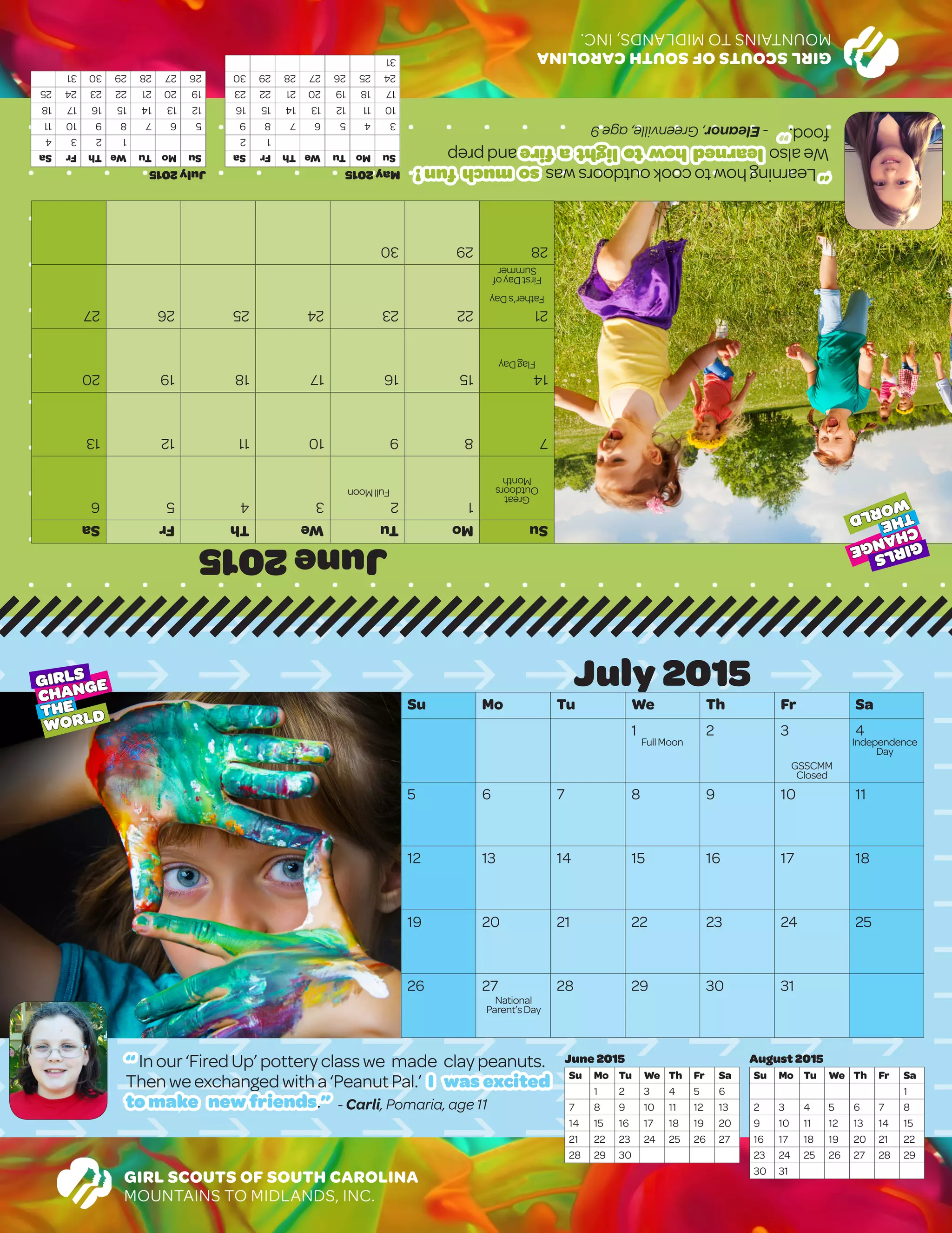 GIRLSCOUTSOFSOUTHCAROLINA
MOUNTAINSTOMIDLANDS,INC.
June2015
SuMoTuWeThFrSa
123456
78910111213
14151617181920
21222324252627
282930
			
July2015
SuMoTuWeThFrSa
1234
567891011
12131415161718
19202122232425
262728293031
May2015
SuMoTuWeThFrSa
12
3456789
10111213141516
17181920212223
24252627282930
31
“ Inour ‘FiredUp’potteryclasswe made claypeanuts.
Thenweexchangedwitha‘PeanutPal.’ I was excited
to make new friends.” - Carli, Pomaria, age 11
GIRL SCOUTS OF SOUTH CAROLINA
MOUNTAINS TO MIDLANDS, INC.
July 2015
Su Mo Tu We Th Fr Sa
1 2 3 4
5 6 7 8 9 10 11
12 13 14 15 16 17 18
19 20 21 22 23 24 25
26 27 28 29 30 31
August 2015
Su Mo Tu We Th Fr Sa
1
2 3 4 5 6 7 8
9 10 11 12 13 14 15
16 17 18 19 20 21 22
23 24 25 26 27 28 29
30 31
June 2015
Su Mo Tu We Th Fr Sa
1 2 3 4 5 6
7 8 9 10 11 12 13
14 15 16 17 18 19 20
21 22 23 24 25 26 27
28 29 30
GIRLS
CHANGE
THE
WORLD
GIRLS
CHANGE
THE
WORLD
FullMoon
Great
Outdoors
Month
FlagDay
Father’sDay
FirstDayof
Summer
FullMoon Independence
Day
National
Parent’sDay
“Learninghowtocookoutdoorswassomuchfun!
Wealsolearnedhowtolightafireandprep
food.”-Eleanor,Greenville,age9
GSSCMM
Closed
 
