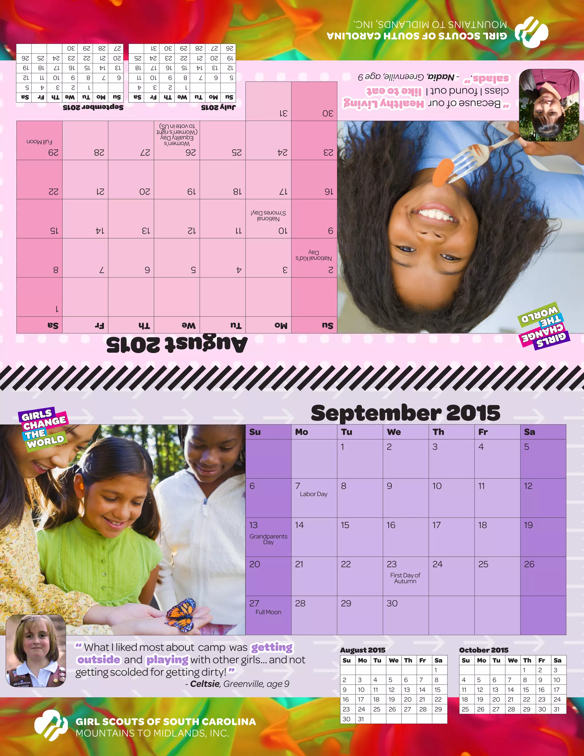 GIRLSCOUTSOFSOUTHCAROLINA
MOUNTAINSTOMIDLANDS,INC.
August2015
SuMoTuWeThFrSa
1
2345678
9101112131415
16171819202122
23242526272829
3031
September2015
SuMoTuWeThFrSa
12345
6789101112
13141516171819
20212223242526
27282930
July2015
SuMoTuWeThFrSa
1234
567891011
12131415161718
19202122232425
262728293031
“BecauseofourHealthyLiving
classIfoundoutIliketoeat
salads.”-Nadia,Greenville,age9
GIRL SCOUTS OF SOUTH CAROLINA
MOUNTAINS TO MIDLANDS, INC.
September 2015
Su Mo Tu We Th Fr Sa
1 2 3 4 5
6 7 8 9 10 11 12
13 14 15 16 17 18 19
20 21 22 23 24 25 26
27 28 29 30
		
							October 2015
Su Mo Tu We Th Fr Sa
1 2 3
4 5 6 7 8 9 10
11 12 13 14 15 16 17
18 19 20 21 22 23 24
25 26 27 28 29 30 31
August 2015
Su Mo Tu We Th Fr Sa
1
2 3 4 5 6 7 8
9 10 11 12 13 14 15
16 17 18 19 20 21 22
23 24 25 26 27 28 29
30 31
“ WhatI likedmostabout camp was getting
outside and playing with other girls...and not
gettingscolded for getting dirty! ”
- Celtsie, Greenville, age 9
GIRLS
CHANGE
THE
WORLD
GIRLS
CHANGE
THE
WORLD
FullMoon
NationalKid’s
Day
National
S’moresDay!
Women’s
EqualityDay
(Women’sright
tovoteinUS)
FullMoon
LaborDay
Grandparents
Day
FirstDayof
Autumn
 