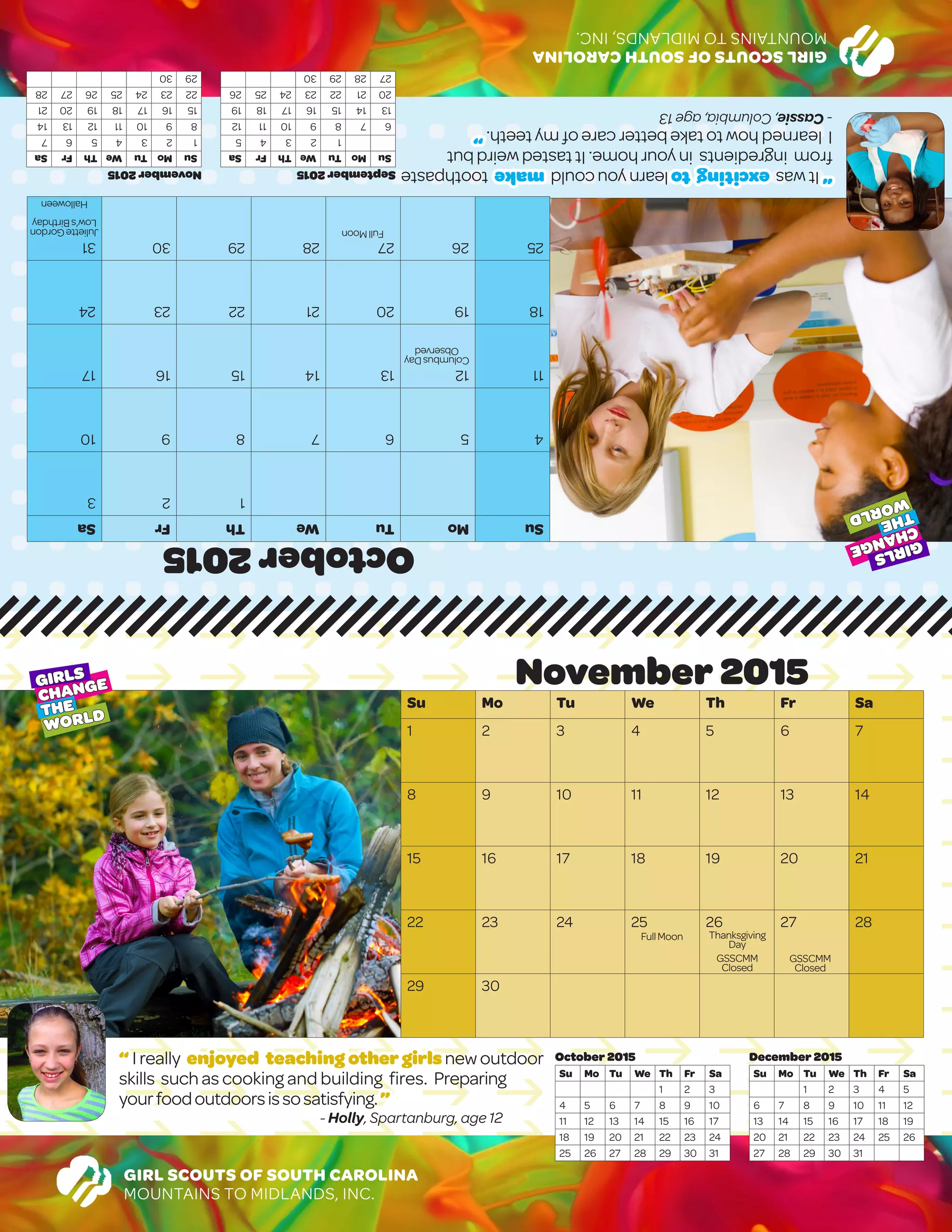 GIRLSCOUTSOFSOUTHCAROLINA
MOUNTAINSTOMIDLANDS,INC.
October2015
SuMoTuWeThFrSa
123
45678910
11121314151617
18192021222324
25262728293031
November2015
SuMoTuWeThFrSa
1234567
891011121314
15161718192021
22232425262728
2930
September2015
SuMoTuWeThFrSa
12345
6789101112
13141516171819
20212223242526
27282930
“Itwasexcitingtolearnyoucouldmaketoothpaste
fromingredientsinyourhome.Ittastedweirdbut
Ilearnedhowtotakebettercareofmyteeth.”
-Cassie,Columbia,age13
GIRL SCOUTS OF SOUTH CAROLINA
MOUNTAINS TO MIDLANDS, INC.
November 2015
Su Mo Tu We Th Fr Sa
1 2 3 4 5 6 7
8 9 10 11 12 13 14
15 16 17 18 19 20 21
22 23 24 25 26 27 28
29 30
December 2015
Su Mo Tu We Th Fr Sa
1 2 3 4 5
6 7 8 9 10 11 12
13 14 15 16 17 18 19
20 21 22 23 24 25 26
27 28 29 30 31
October 2015
Su Mo Tu We Th Fr Sa
1 2 3
4 5 6 7 8 9 10
11 12 13 14 15 16 17
18 19 20 21 22 23 24
25 26 27 28 29 30 31
“ I really enjoyed teaching othergirlsnewoutdoor
skills suchas cooking and building fires. Preparing
yourfoodoutdoorsissosatisfying.”
- Holly, Spartanburg, age 12
GIRLS
CHANGE
THE
WORLD
GIRLS
CHANGE
THE
WORLD
FullMoon
ColumbusDay
Observed
JulietteGordon
Low’sBirthday
Halloween
FullMoon Thanksgiving
Day
GSSCMM
Closed
GSSCMM
Closed
 