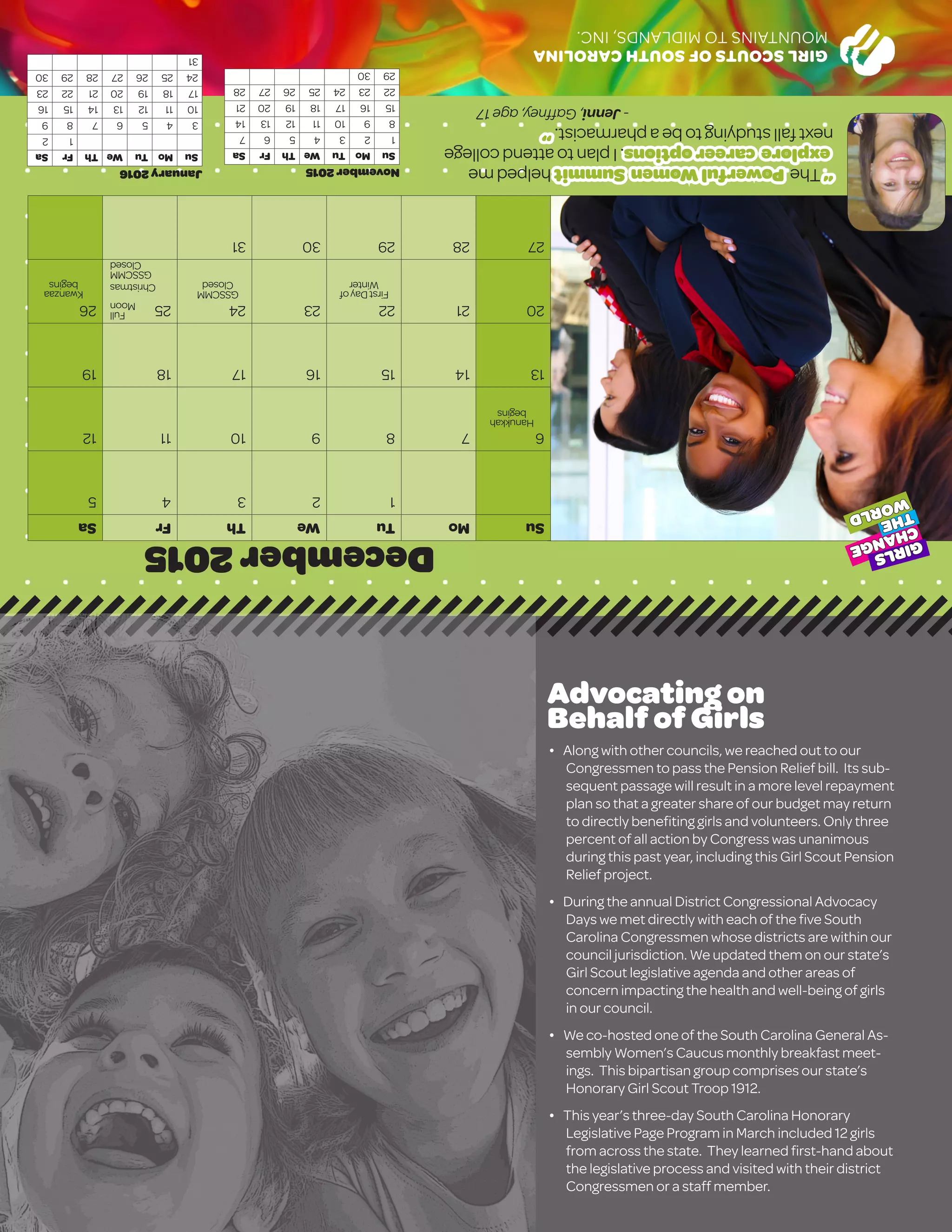 GIRLSCOUTSOFSOUTHCAROLINA
MOUNTAINSTOMIDLANDS,INC.
December2015
SuMoTuWeThFrSa
12345
6789101112
13141516171819
20212223242526
2728293031
January2016
SuMoTuWeThFrSa
12
3456789
10111213141516
17181920212223
24252627282930
31
November2015
SuMoTuWeThFrSa
1234567
891011121314
15161718192021
22232425262728
2930
“ThePowerfulWomenSummithelpedme
explorecareeroptions.Iplantoattendcollege
nextfallstudyingtobeapharmacist.”
-Jenni,Gaffney,age17
GIRLS
CHANGE
THE
WORLD
Full
Moon
Christmas
FirstDayof
Winter
Advocating on
Behalf of Girls
� Along with other councils, we reached out to our
Congressmen to pass the Pension Relief bill. Its sub-
sequent passage will result in a more level repayment
plan so that a greater share of our budget may return
to directly benefiting girls and volunteers. Only three
percent of all action by Congress was unanimous
during this past year, including this Girl Scout Pension
Relief project.
� During the annual District Congressional Advocacy
Days we met directly with each of the five South
Carolina Congressmen whose districts are within our
council jurisdiction. We updated them on our state’s
Girl Scout legislative agenda and other areas of
concern impacting the health and well-being of girls
in our council.
� We co-hosted one of the South Carolina General As-
sembly Women’s Caucus monthly breakfast meet-
ings. This bipartisan group comprises our state’s
Honorary Girl Scout Troop 1912.
� This year’s three-day South Carolina Honorary
Legislative Page Program in March included 12 girls
from across the state. They learned first-hand about
the legislative process and visited with their district
Congressmen or a staff member.
GSSCMM
Closed
GSSCMM
Closed
Hanukkah
begins
Kwanzaa
begins
 