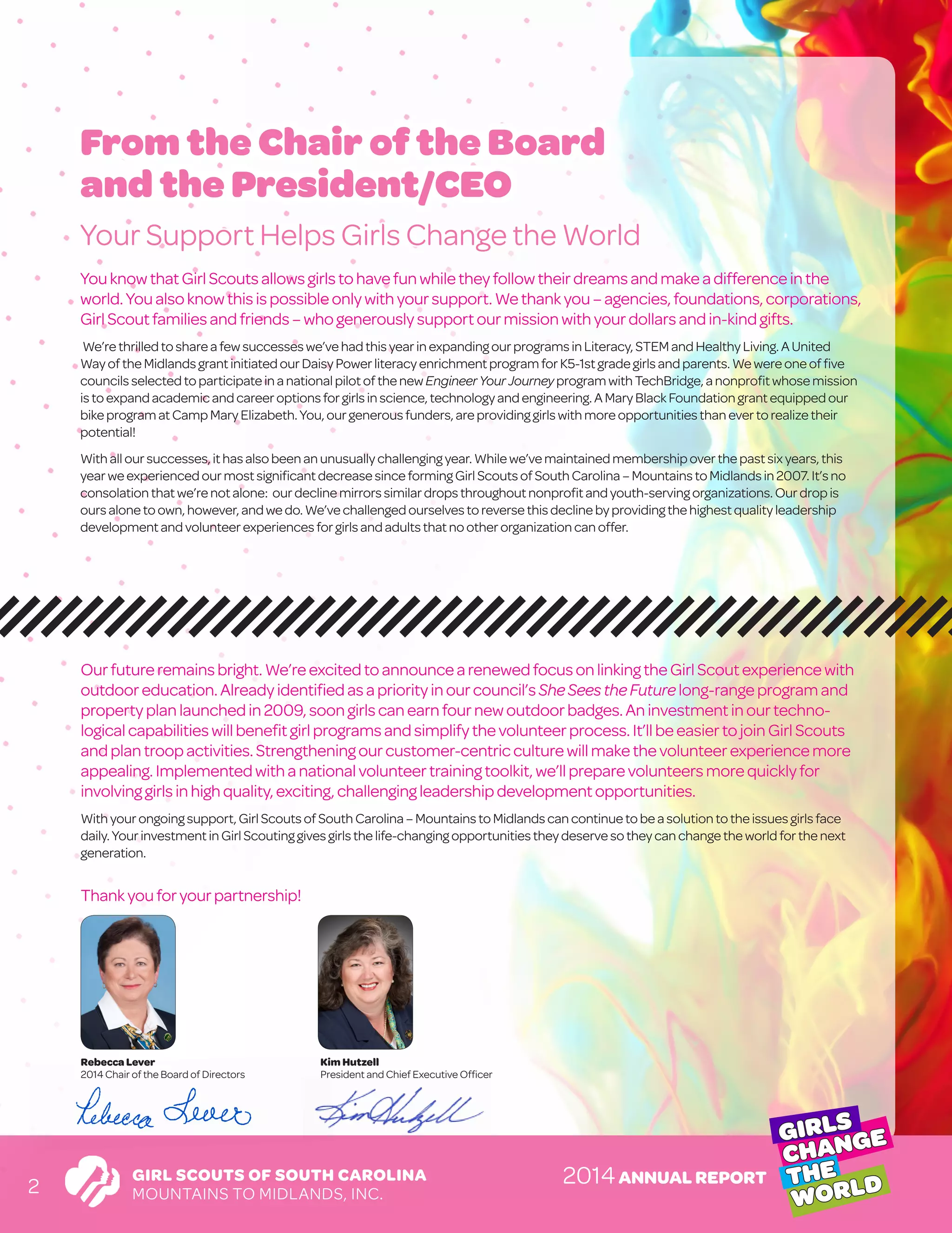 GIRL SCOUTS OF SOUTH CAROLINA
MOUNTAINS TO MIDLANDS, INC.
GIRLS
CHANGE
THE
WORLD2014ANNUAL REPORT
2
YouknowthatGirlScoutsallowsgirlstohavefunwhiletheyfollowtheirdreamsandmakeadifferenceinthe
world.Youalsoknowthisispossibleonlywithyoursupport. Wethankyou– agencies, foundations, corporations,
GirlScoutfamiliesandfriends–whogenerouslysupport ourmissionwithyourdollarsandin-kindgifts.
We’rethrilled tosharea fewsuccesseswe’vehadthisyearinexpandingourprogramsinLiteracy,STEMandHealthyLiving.AUnited
Wayofthe MidlandsgrantinitiatedourDaisyPowerliteracyenrichmentprogramforK5-1stgradegirlsandparents.Wewereoneoffive
councilsselected toparticipateina nationalpilotofthenewEngineerYourJourneyprogramwithTechBridge,anonprofitwhosemission
istoexpand academicandcareeroptionsforgirlsinscience,technologyandengineering.AMaryBlackFoundationgrantequippedour
bikeprogram atCampMaryElizabeth.You,ourgenerousfunders,areprovidinggirlswithmoreopportunitiesthanevertorealizetheir
potential!
Withalloursuccesses,ithasalsobeenanunusuallychallengingyear.Whilewe’vemaintainedmembershipoverthepastsixyears, this
yearwe experiencedourmostsignificantdecreasesinceformingGirlScoutsofSouthCarolina–MountainstoMidlandsin2007. It’sno
consolationthatwe’renotalone: ourdeclinemirrorssimilardropsthroughoutnonprofitandyouth-servingorganizations.Ourdropis
oursalonetoown,however,andwedo.We’vechallengedourselvestoreversethisdeclinebyprovidingthehighestqualityleadership
developmentand volunteerexperiencesforgirlsandadultsthatnootherorganizationcanoffer.
From the Chair of the Board
and the President/CEO
Your Support Helps Girls Change the World
Ourfutureremainsbright.We’reexcitedtoannouncearenewedfocusonlinkingtheGirlScoutexperiencewith
outdooreducation.Alreadyidentifiedasapriorityinourcouncil’sSheSees theFuturelong-rangeprogramand
propertyplanlaunchedin2009,soongirlscan earnfournewoutdoorbadges. Aninvestment inourtechno-
logicalcapabilitieswillbenefitgirlprogramsandsimplifythevolunteerprocess. It’ll beeasiertojoinGirl Scouts
andplantroopactivities.Strengtheningourcustomer-centric culturewill makethevolunteerexperiencemore
appealing.Implementedwithanationalvolunteertraining toolkit, we’ll preparevolunteersmorequicklyfor
involvinggirlsinhighquality,exciting,challenging leadershipdevelopment opportunities.
Withyourongoingsupport,GirlScoutsofSouthCarolina–MountainstoMidlandscancontinuetobeasolutiontotheissuesgirlsface
daily.YourinvestmentinGirlScoutinggivesgirlsthelife-changingopportunitiestheydeservesotheycanchangetheworldforthenext
generation.
Thankyouforyourpartnership!
Rebecca Lever
2014 Chair of the Board of Directors
Kim Hutzell
President and Chief Executive Officer
 