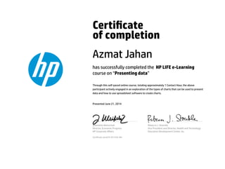 Certicate
of completion
Azmat Jahan
has successfully completed the HP LIFE e-Learning
course on “Presenting data”
Through this self-paced online course, totaling approximately 1 Contact Hour, the above
participant actively engaged in an exploration of the types of charts that can be used to present
data and how to use spreadsheet software to create charts.
Presented June 21, 2014
Jeannette Weisschuh
Director, Economic Progress
HP Corporate Aﬀairs
Rebecca J. Stoeckle
Vice President and Director, Health and Technology
Education Development Center, Inc.
Certicate serial #1351229-481
 