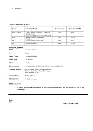 • Workaholic
QUALIFICATION HIGHLIGHTS
Course University / Board Year of passing Percentage / CGPA
MBA/P.G.P.M Vinayka Mission University (T.N) (M.B.A)
MARKETING
Poona school Of Business Pune (PGPM) H.R
2011 60%
B.Sc Magadh University Boadh Gaya
(Phy)Hons
2007 59.2%
HSC Bihar Board (Patna) I. SC Math 2002 60.%
SSC Bihar Board (Patna) 1999 58.8%
PERSONAL DETAILS
Name : Ashutosh Kumar
Sex : Male
Father’s Name : Mr. Ramdas Thakur
Date of birth : 30 Dec 1985
Status : Single
Current Address : Fortune City Flat No- P006 Doal Talla Near Airport Kolkata .WB.
Permanent Address : S/O Sri Ramdas Thakur, Mh- Hanuman Nagar
Maranpur, Post- Chand Choura,Disst- Gaya
State- Bihar Pin- 823001
Language known : English & Hindi
REFERENCES : Available on request
DECLARATION
• I hereby declare and confirm that all the details furnished above are true and to the best of my
knowledge.
Place -
Date -
ASHUTOSH KUMAR
 