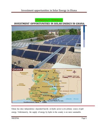 Investment opportunities in Solar Energy in Ghana
IMEXTRA Page 1
STANDOUT CONSULT
INVESTMENT OPPORTUNITIES IN SOLAR ENERGY IN GHANA
Ghana has since independence depended heavily on hydro power as its primary source of grid
energy. Unfortunately, the supply of energy by hydro in the country is no more sustainable.
 