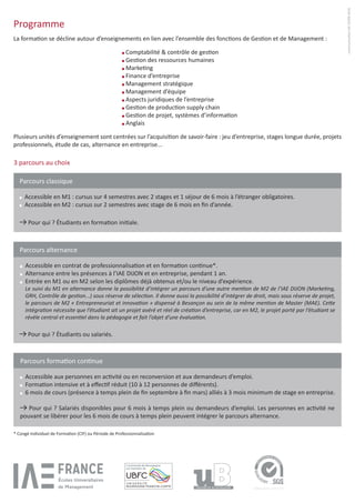Programme
Comptabilité & contrôle de gestion
Gestion des ressources humaines
Marketing
Finance d’entreprise
Management stratégique
Management d’équipe
Aspects juridiques de l’entreprise
Gestion de production supply chain
Gestion de projet, systèmes d’information
Anglais
3 parcours au choix
communicationIAEDIJON2016
La formation se décline autour d’enseignements en lien avec l’ensemble des fonctions de Gestion et de Management :
Plusieurs unités d’enseignement sont centrées sur l’acquisition de savoir-faire : jeu d’entreprise, stages longue durée, projets
professionnels, étude de cas, alternance en entreprise...
* Congé Individuel de Formation (CIF) ou Période de Professionnalisation
Parcours classique
	Accessible en M1 : cursus sur 4 semestres avec 2 stages et 1 séjour de 6 mois à l’étranger obligatoires.
	Accessible en M2 : cursus sur 2 semestres avec stage de 6 mois en fin d’année.
Pour qui ? Étudiants en formation initiale.
Parcours alternance
	Accessible en contrat de professionnalisation et en formation continue*.
	Alternance entre les présences à l’IAE DIJON et en entreprise, pendant 1 an.
	Entrée en M1 ou en M2 selon les diplômes déjà obtenus et/ou le niveau d’expérience.
	 Le suivi du M1 en alternance donne la possibilité d’intégrer un parcours d’une autre mention de M2 de l’IAE DIJON (Marketing,
GRH, Contrôle de gestion...) sous réserve de sélection. Il donne aussi la possibilité d’intégrer de droit, mais sous réserve de projet,
le parcours de M2 « Entrepreneuriat et innovation » dispensé à Besançon au sein de la même mention de Master (MAE). Cette
intégration nécessite que l’étudiant ait un projet avéré et réel de création d’entreprise, car en M2, le projet porté par l’étudiant se
révèle central et essentiel dans la pédagogie et fait l’objet d’une évaluation.
Pour qui ? Étudiants ou salariés.
Parcours formation continue
	Accessible aux personnes en activité ou en reconversion et aux demandeurs d’emploi.
	Formation intensive et à effectif réduit (10 à 12 personnes de différents).
	6 mois de cours (présence à temps plein de fin septembre à fin mars) alliés à 3 mois minimum de stage en entreprise.
Pour qui ? Salariés disponibles pour 6 mois à temps plein ou demandeurs d’emploi. Les personnes en activité ne
pouvant se libérer pour les 6 mois de cours à temps plein peuvent intégrer le parcours alternance.
 