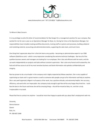 www.bulavacations.com	
  °	
  877.219.8826	
  °	
  Fiji@bulavacations.com	
  
To	
  Whom	
  It	
  May	
  Concern:	
  
It	
  is	
  my	
  privilege	
  to	
  write	
  this	
  letter	
  of	
  recommendation	
  for	
  Rae	
  Gargari	
  for	
  a	
  management	
  position	
  for	
  your	
  company.	
  Rae	
  
worked	
  for	
  me	
  for over a year	
  as	
  an	
  Operations	
  Manager	
  for	
  Bula,	
  Inc.	
  During	
  her	
  time	
  as	
  the	
  Operations	
  Manager,	
  her	
  
responsibilities	
  have	
  included	
  creating	
  workflow	
  documents,	
  training	
  staff	
  on	
  systems	
  and	
  processes,	
  building	
  collateral	
  
and	
  marketing	
  material,	
  accounting	
  and	
  administrative	
  duties,	
  supporting	
  the	
  sales	
  team,	
  and	
  much	
  more.	
  	
  	
  
One	
  thing	
  that	
  I	
  appreciate	
  about	
  her	
  is	
  that	
  she	
  learns	
  very	
  quickly	
  –	
  becoming	
  an	
  administrative	
  expert	
  in	
  our	
  CRM	
  
software	
  (Salesforce.com)	
  –	
  which	
  is	
  very	
  impressive	
  considering	
  the	
  extreme	
  technical	
  challenges.	
  	
  Rae	
  has	
  all	
  of	
  the	
  
qualities	
  business	
  owners	
  and	
  managers	
  are	
  looking	
  for	
  in	
  an	
  employee.	
  She	
  is	
  fast	
  and	
  efficient	
  with	
  her	
  work,	
  and	
  she	
  
can	
  work	
  independently	
  on	
  projects	
  and	
  tasks	
  without	
  constant	
  supervision.	
  	
  Rae	
  is	
  also	
  very	
  honest	
  and	
  trustworthy;	
  she	
  
had	
  and	
  still	
  has	
  access	
  to	
  all	
  of	
  my	
  most	
  sensitive	
  business	
  and	
  bank	
  information	
  and	
  upholds	
  confidentiality	
  and	
  
integrity.	
  
Rae	
  has	
  proven	
  to	
  be	
  a	
  true	
  leader	
  in	
  the	
  company	
  and	
  is	
  highly	
  respected	
  by	
  fellow	
  coworkers.	
  She	
  is	
  very	
  capable	
  of	
  
supervising	
  our	
  team	
  and	
  is	
  a	
  great	
  mentor	
  as	
  well	
  as	
  someone	
  who	
  people	
  can	
  go	
  to	
  for	
  information	
  and	
  help	
  at	
  anytime.	
  
She	
  is	
  very	
  well	
  organized,	
  diligent	
  in	
  all	
  aspects	
  of	
  her	
  work,	
  has	
  a	
  positive	
  attitude,	
  and	
  extremely	
  helpful.	
  Her	
  accuracy,	
  
efficiency,	
  and	
  work	
  ethic	
  are	
  impeccable.	
  Any	
  company	
  lucky	
  enough	
  to	
  get	
  Rae	
  will	
  be	
  very	
  happy	
  they	
  hired	
  her.	
  	
  I	
  wish	
  
Rae	
  the	
  best	
  in	
  the	
  future	
  and	
  know	
  she	
  will	
  do	
  amazing	
  things	
  –	
  she	
  will	
  be	
  missed	
  at	
  Bula,	
  Inc.	
  and	
  she	
  is	
  truly	
  
irreplaceable	
  in	
  my	
  book.	
  
Please	
  feel	
  free	
  to	
  contact	
  me	
  anytime	
  -­‐	
  I	
  would	
  be	
  more	
  than	
  happy	
  to	
  speak	
  with	
  you	
  about	
  Rae’s	
  employment	
  with	
  me.	
  
Sincerely,	
  
Dennis	
  Keenan	
  
Owner	
  
Bula,	
  Inc.	
  
Ph:	
  360-­‐607-­‐2948	
  
Bula	
  Vacations	
  	
  	
  	
  	
  	
  12416	
  NW	
  36th	
  Ave	
  	
  	
  	
  	
  	
  Vancouver,	
  WA	
  98685	
  	
  	
  	
  	
  	
  Ph:	
  360.607.2948	
  
 