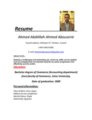 Resume
Ahmed AbdAllah Ahmed Abouserie
Kuwait address :55Airport ST. Khaitan , Kuwait
(+965 69625380)
E-mail: ahmed.abouserie11@yahoo.com
OBJECTIVE:
Seeking a challenging and interesting job, where my skills can be applied
and my competencies are directed towards my career progression and
effectively put into action.
Education:
Bachelor degree of Commerce (Accounting department)
from faculty of Commerce, Cairo University,
Date of graduation: 2009
Personal information:
Place of Birth: Cairo, Egypt
Military Service: postponed
Marital Status: Single
Nationality: Egyptian
 