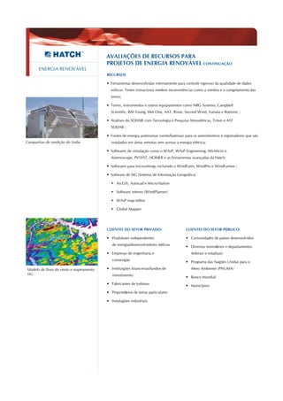 AVALIAÇÕES DE RECURSOS PARA
                                        PROJETOS DE ENERGIA RENOVÁVEL CONTINUAÇÃO
      ENERGIA RENOVÁVEL
                                        RECURSOS

                                        • Ferramentas desenvolvidas internamente para controle rigoroso da qualidade de dados
                                          eólicos. Testes minuciosos medem inconsistências como a sombra e o congelamento das
                                          torres;

                                        • Torres, instrumentos e outros equipamentos como NRG Systems, Campbell
                                          Scientific, RM Young, Met One, AAT, Risoe, Second Wind, Vaisala e Rotronic ;

                                        • Análises do SODAR com Tecnologia e Pesquisa Atmosféricas, Triton e AST
                                          SODAR ;

                                        • Fontes de energia autônomas (vento/baterias) para os anemômetros e registradores que são
Campanhas de medição do Sodar             instalados em áreas remotas sem acesso a energia elétrica;

                                        • Softwares de simulação como o WAsP, WAsP Engineering, MS-Micro e
                                          Anemoscope, PVSYST, HOMER e as Ferramentas avançadas da Hatch;

                                        • Softwares para microsittings incluindo o WindFarm, WindPro e WindFarmer ;

                                        • Software de SIG (Sistema de Informação Geográfica)

                                           ArcGIS, Autocad e Micro-Station

                                           Software interno (WindPlanner)

                                           WAsP map editor

                                           Global Mapper




                                        CLIENTES DO SETOR PRIVADO:                     CLIENTES DO SETOR PÚBLICO:

                                        • Produtores independentes                     • Comunidades de países desenvolvidos
                                           de energia/desenvolvedores eólicos
                                                                                       • Diversos ministérios e departamentos
                                        • Empresas de engenharia e                         federais e estaduais
                                           construção                                  • Programa das Nações Unidas para o

Modelo de fluxo do vento e mapeamento   • Instituições financeiras/fundos de               Meio Ambiente (PNUMA)
SIG                                        investimento
                                                                                       • Banco Mundial
                                        • Fabricantes de turbinas
                                                                                       • Municípios
                                        • Proprietários de terras particulares

                                        • Instalações industriais
 