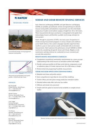 SODAR AND LIDAR REMOTE SENSING SERVICES
        RENEWABLE POWER
                                        Sonic Detection and Ranging (SODAR) and Light Detection and Ranging
                                        (LIDAR) are portable, ground-based, remote sensing techniques to directly
                                        measure wind profiles and turbulence characteristics over the entire blade-
                                        swept area of modern wind turbines ranging in height from 30 to 160 meters.
                                        These measurements decrease uncertainty in extrapolated wind speeds from
                                        meteorological towers and therefore available wind energy estimates for
                                        every project.
                                        Hatch, through its acquisition of GPCo, has many years of experience in
                                        remote sensing measurement programs in various climates and conditions
                                        across North America. Our custom campaigns typically range from three
                                        months to a year or more and are usually orchestrated with on-site tower
                                        measurements. Hatch optimizes the performance of each SODAR or LIDAR
                                        machine by considering site-specific terrain and climate. Regular on-site
Ground-based remote sensing equipment   maintenance and data retrieval are conducted to ensure consistent and
measures wind profiles
                                        accurate data acquisition.
                                        REMOTE SENSING MEASUREMENT CAMPAIGNS
                                        • Complement conventional anemometry measurements for a more accurate
                                          understanding of the wind resource at and above turbine hub heights
                                        • Provide continuous profiles of all three wind velocity components as well
                                          as turbulence data at 10 meter intervals from 30 to 200 meters in height
                                        • Perform Initial site prospecting/ Feasibility measurements
                                        SODAR AND LIDAR APPLICATIONS FOR WIND ENERGY
                                        • Detailed wind shear and profile analysis
Measured and extrapolated wind speed
profiles: SODAR and Met Tower           • More comprehensive input data for site wind flow modeling
                                        • Turbine inflow and rotor plane energy production estimation studies
CONTACTS                                • Detailed turbine wake effect and array loss studies

Ray Kavanagh                            • Offshore and remote site assessment
Global Director, Wind Power             • Simple multi-site spatial or seasonal wind variability or complex terrain
Tel: +1 403 920 3359
rkavanagh@hatch.ca                        studies

Michel Carreau
Director, Renewable Power
Tel: +1 514 864 5500 x 6108
mcarreau@hatch.ca

Louis Auger
General Manager,
Wind Resources Assessment
Tel: +1 514 864 5500 x 6501
lauger@hatch.ca

Tim Dwyer
Manager, Wind Resources
Tel: +1 801 649 3672
tdwyer@hatchusa.com

Ron Higson                                       Remote sensing can precisely measure the wind resource at and above hub height
Director, Renewable Power
Tel: +61 7 3166 7029
rhigson@hatch.com.au                                                                                           42CAPA034/10/2010
 
