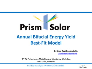 Prism Solar Technologies – 5th PVPMC Santa Clara CA 2016
Annual Bifacial Energy Yield
Best-Fit Model
by Jose Castillo-Aguilella
j.castillo@prismsolar.com
5Th PV Performance Modelling and Monitoring Workshop
Santa Clara, California
 